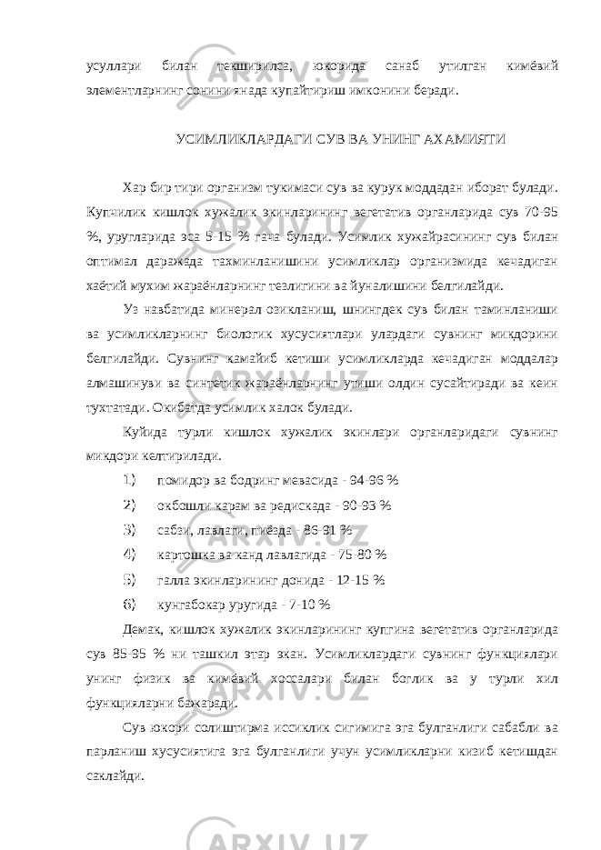 усуллари билан текширилса, юкорида санаб утилган кимёвий элементларнинг сонини янада купайтириш имконини беради. УСИМЛИКЛАРДАГИ СУВ ВА УНИНГ АХАМИЯТИ Хар бир тири организм тукимаси сув ва курук моддадан иборат булади. Купчилик кишлок хужалик экинларининг вегетатив органларида сув 70-95 %, уругларида эса 5-15 % гача булади. Усимлик хужайрасининг сув билан оптимал даражада тахминланишини усимликлар организмида кечадиган хаётий мухим жараёнларнинг тезлигини ва йуналишини белгилайди. Уз навбатида минерал озикланиш, шнингдек сув билан таминланиши ва усимликларнинг биологик хусусиятлари улардаги сувнинг микдорини белгилайди. Сувнинг камайиб кетиши усимликларда кечадиган моддалар алмашинуви ва синтетик жараёнларнинг утиши олдин сусайтиради ва кеин тухтатади. Окибатда усимлик халок булади. Куйида турли кишлок хужалик экинлари органларидаги сувнинг микдори келтирилади. 1) помидор ва бодринг мевасида - 94-96 % 2) окбошли карам ва редискада - 90-93 % 3) сабзи, лавлаги, пиёзда - 86-91 % 4) картошка ва канд лавлагида - 75-80 % 5) галла экинларининг донида - 12-15 % 6) кунгабокар уругида - 7-10 % Демак, кишлок хужалик экинларининг купгина вегетатив органларида сув 85-95 % ни ташкил этар экан. Усимликлардаги сувнинг функциялари унинг физик ва кимёвий хоссалари билан боглик ва у турли хил функцияларни бажаради. Сув юкори солиштирма иссиклик сигимига эга булганлиги сабабли ва парланиш хусусиятига эга булганлиги учун усимликларни кизиб кетишдан саклайди. 