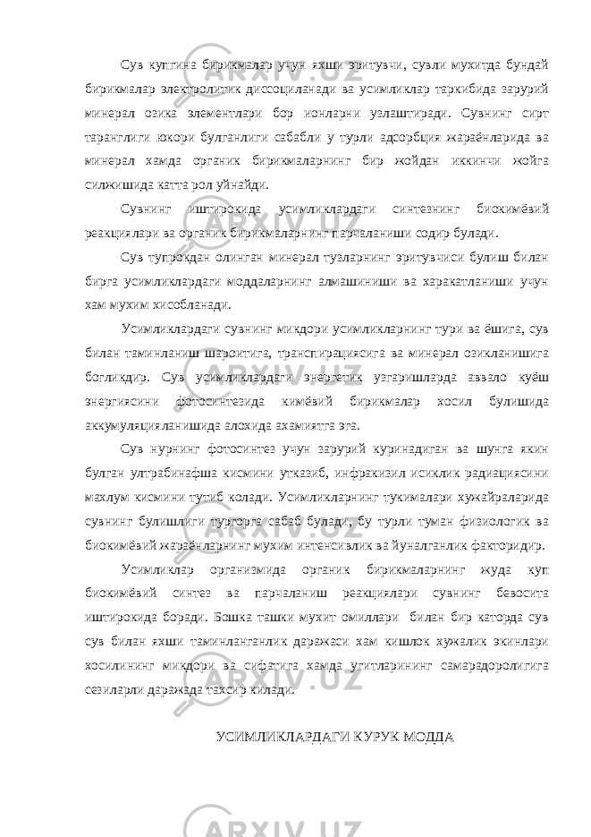 Сув купгина бирикмалар учун яхши эритувчи, сувли мухитда бундай бирикмалар электролитик диссоциланади ва усимликлар таркибида зарурий минерал озика элементлари бор ионларни узлаштиради. Сувнинг сирт таранглиги юкори булганлиги сабабли у турли адсорбция жараёнларида ва минерал хамда органик бирикмаларнинг бир жойдан иккинчи жойга силжишида катта рол уйнайди. Сувнинг иштирокида усимликлардаги синтезнинг биокимёвий реакциялари ва органик бирикмаларнинг парчаланиши содир булади. Сув тупрокдан олинган минерал тузларнинг эритувчиси булиш билан бирга усимликлардаги моддаларнинг алмашиниши ва харакатланиши учун хам мухим хисобланади. Усимликлардаги сувнинг микдори усимликларнинг тури ва ёшига, сув билан таминланиш шароитига, транспирациясига ва минерал озикланишига богликдир. Сув усимликлардаги энергетик узгаришларда аввало куёш энергиясини фотосинтезида кимёвий бирикмалар хосил булишида аккумуляцияланишида алохида ахамиятга эга. Сув нурнинг фотосинтез учун зарурий куринадиган ва шунга якин булган ултрабинафша кисмини утказиб, инфракизил исиклик радиациясини махлум кисмини тутиб колади. Усимликларнинг тукималари хужайраларида сувнинг булишлиги тургорга сабаб булади, бу турли туман физиологик ва биокимёвий жараёнларнинг мухим интенсивлик ва йуналганлик факторидир. Усимликлар организмида органик бирикмаларнинг жуда куп биокимёвий синтез ва парчаланиш реакциялари сувнинг бевосита иштирокида боради. Бошка ташки мухит омиллари билан бир каторда сув сув билан яхши таминланганлик даражаси хам кишлок хужалик экинлари хосилининг микдори ва сифатига хамда угитларининг самарадоролигига сезиларли даражада тахсир килади. УСИМЛИКЛАРДАГИ КУРУК МОДДА 