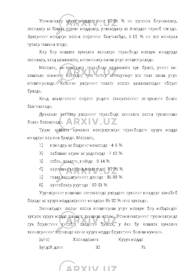 Усимликлар курук моддасининг 90-95 % ни органик бирикмалар, оксиллар ва бошка азотли моддалар, углеводлар ва ёглардан таркиб топади. Буларнинг микдори хосил сифатини белгилайди, 5-10 % ни эса минерал тузлар ташкил этади. Хар бир кишлок хужалик экинлари таркибида махлум микдорда оксиллар, канд целлюлоза, витаминлар олиш учун етиштирилади. Масалан, ем-хашаклар таркибида целлюлоза куп булса, унинг ем- хашакли киммати пасаяди, гуза зигир канакунжут эса тола олиш учун етиштирилади. Кайсики уларнинг толаси асосан целлюлозадан иборат булади. Канд лавлагининг сифати ундаги сахарозанинг оз-куплиги билан белгиланади. Дуккакли экинлар уларнинг таркибида канчалик оксил тупланиши билан бахоланади. Турли кишлок хужалик махсулотлари таркибидаги курук модда микдори хар хил булади. Масалан, 1) помидор ва бодринг мевасида - 4-6 % 2) окбошли карам ва редискада - 7-10 % 3) сабзи, лавлаги, пиёзда - 9-14 % 4) картошка ва канд лавлагида - 20-25 % 5) галла экинларининг донида - 85-88 % 6) кунгабокар уругида - 90-93 % Уругларнинг пишиши натижасида улардаги сувнинг микдори камайиб боради ва курук моддаларнинг микдори 85-90 % гача купаяди. Экинлардан юкори хосил етиштириш учун махлум бир майдондан купрок курук модда олишга эришиш лозим. Усимликларнинг тукималарида сув борлигини хисобга оладиган булсак, у ёки бу кишлок хужалик экинларининг хосилида канча курук модда борлигини билиш мумкин. (ц/га) Хосилдорлик Курук модда Бугдой дони 30 25 