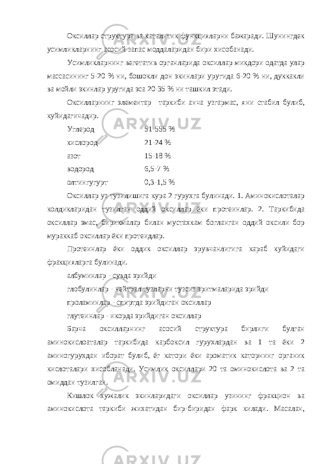 Оксиллар структура ва каталитик функцияларни бажаради. Шунингдек усимликларнинг асосий запас моддаларидан бири хисобанади. Усимликларнинг вегетатив органларида оксиллар микдори одатда улар массасининг 5-20 % ни, бошокли дон экинлари уругида 6-20 % ни, дуккакли ва мойли экинлар уругида эса 20-35 % ни ташкил этади. Оксилларнинг элементар таркиби анча узгармас, яни стабил булиб, куйидагичадир. Углерод 51-555 % кислород 21-24 % азот 15-18 % водород 6,5-7 % олтингугурт 0,3-1,5 % Оксиллар уз тузилишига кура 2 гурухга булинади. 1. Аминокислоталар колдикларидан тузилган оддий оксиллар ёки протеинлар. 2. Таркибида оксиллар эмас, бирикмалар билан мустахкам богланган оддий оксили бор мураккаб оксиллар ёки протеидлар. Протеинлар ёки оддик оксиллар эрувчанлигига караб куйидаги фракцияларга булинади. албуминлар - сувда эрийди глобулинлар - нейтрал тузларни тузсиз эритмаларида эрийди проламинлар - спиртда эрийдиган оксиллар глутеинлар - икорда эрийдиган оксиллар Барча оксилларнинг асосий структура бирлиги булган аминокислоаталар таркибида карбоксил гурухлардан ва 1 та ёки 2 аминогурухдан иборат булиб, ёг катори ёки ароматик каторнинг органик кислоталари хисобланади. Усимлик оксиллари 20 та оминокислота ва 2 та омиддан тузилган. Кишлок хужалик экинларидаги оксиллар узининг фракцион ва аминокислота таркиби жихатидан бир-биридан фарк килади. Масалан, 