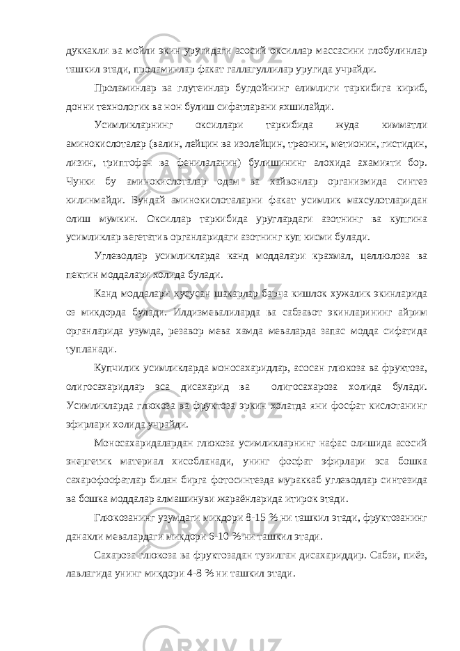 дуккакли ва мойли экин уругидаги асосий оксиллар массасини глобулинлар ташкил этади, проламинлар факат галлагуллилар уругида учрайди. Проламинлар ва глутеинлар бугдойнинг елимлиги таркибига кириб, донни технологик ва нон булиш сифатларани яхшилайди. Усимликларнинг оксиллари таркибида жуда кимматли аминокислоталар (валин, лейцин ва изолейцин, треонин, метионин, гистидин, лизин, триптофан ва фенилаланин) булишининг алохида ахамияти бор. Чунки бу аминокислоталар одам ва хайвонлар организмида синтез килинмайди. Бундай аминокислоталарни факат усимлик махсулотларидан олиш мумкин. Оксиллар таркибида уруглардаги азотнинг ва купгина усимликлар вегетатив органларидаги азотнинг куп кисми булади. Углеводлар усимликларда канд моддалари крахмал, целлюлоза ва пектин моддалари холида булади. Канд моддалари хусусан шакарлар барча кишлок хужалик экинларида оз микдорда булади. Илдизмевалиларда ва сабзавот экинларининг айрим органларида узумда, резавор мева хамда меваларда запас модда сифатида тупланади. Купчилик усимликларда моносахаридлар, асосан глюкоза ва фруктоза, олигосахаридлар эса дисахарид ва олигосахароза холида булади. Усимликларда глюкоза ва фруктоза эркин холатда яни фосфат кислотанинг эфирлари холида учрайди. Моносахаридалардан глюкоза усимликларнинг нафас олишида асосий энергетик материал хисобланади, унинг фосфат эфирлари эса бошка сахарофосфатлар билан бирга фотосинтезда мураккаб углеводлар синтезида ва бошка моддалар алмашинуви жараёнларида итирок этади. Глюкозанинг узумдаги микдори 8-15 % ни ташкил этади, фруктозанинг данакли мевалардаги микдори 6-10 % ни ташкил этади. Сахароза глюкоза ва фруктозадан тузилган дисахариддир. Сабзи, пиёз, лавлагида унинг микдори 4-8 % ни ташкил этади. 