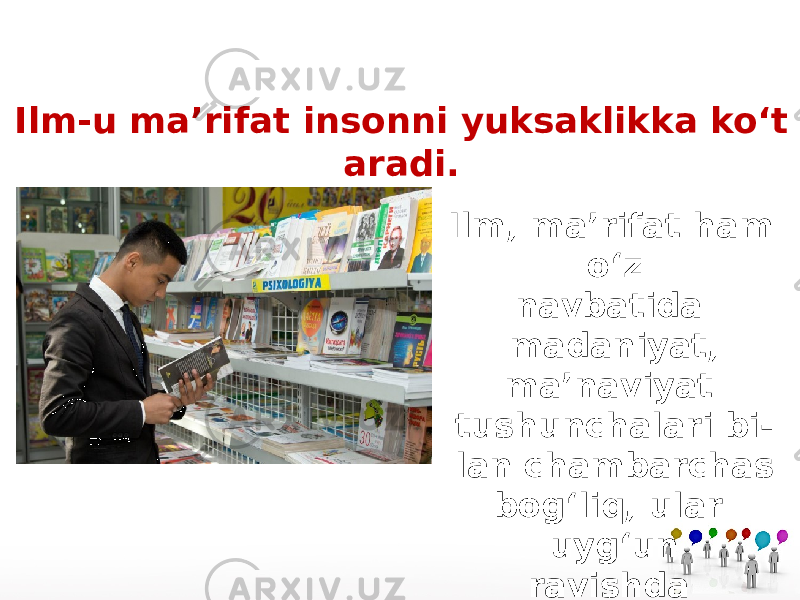 Ilm-u ma’rifat insonni yuksaklikka ko‘t aradi. Ilm, ma’rifat ham o‘z navbatida madaniyat, ma’naviyat tushunchalari bi - lan chambarchas bog‘liq, ular uyg‘un ravishda qo‘llanadi. 