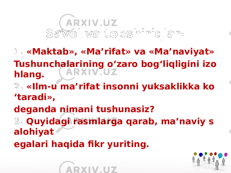 Savol va topshiriqlar: 1. «Maktab», «Ma’rifat» va «Ma’naviyat» Tushunchalarining o‘zaro bog‘liqligini izo hlang. 2. «Ilm-u ma’rifat insonni yuksaklikka ko ‘taradi», deganda nimani tushunasiz? 3. Quyidagi rasmlarga qarab, ma’naviy s alohiyat egalari haqida fikr yuriting. 