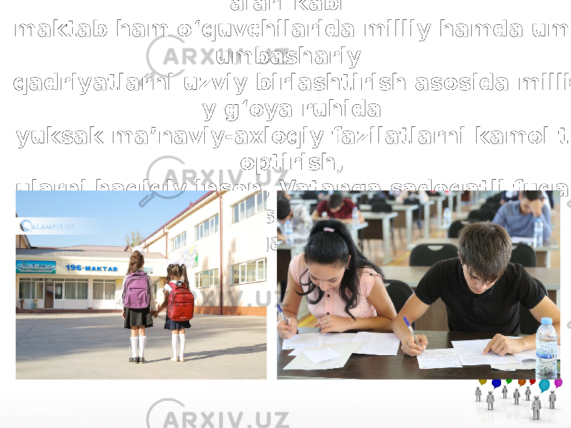 Tabiiyki, yurtimizdagi barcha o‘quv muassas alari kabi maktab ham o‘quvchilarida milliy hamda um umbashariy qadriyatlarni uzviy birlashtirish asosida milli y g‘oya ruhida yuksak ma’naviy-axloqiy fazilatlarni kamol t optirish, ularni haqiqiy inson, Vatanga sadoqatli fuqa ro sifatida tarbiyalashga mo‘ljallangan. 