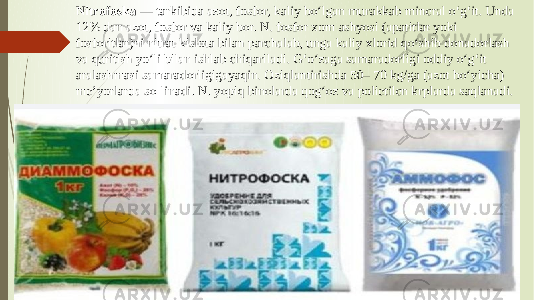 Nitrofoska — tarkibida azot, fosfor, kaliy boʻlgan murakkab mineral oʻgʻit. Unda 12% dan azot, fosfor va kaliy bor. N. fosfor xom ashyosi (apatitlar yoki fosforitlar)ni nitrat kislota bilan parchalab, unga kaliy xlorid qoʻshib donadorlash va quritish yoʻli bilan ishlab chiqariladi. Gʻoʻzaga samaradorligi oddiy oʻgʻit aralashmasi samaradorligigayaqin. Oziqlantirishda 50– 70 kg/ga (azot boʻyicha) meʼyorlarda so-linadi. N. yopiq binolarda qogʻoz va polietilen krplarda saqlanadi. 