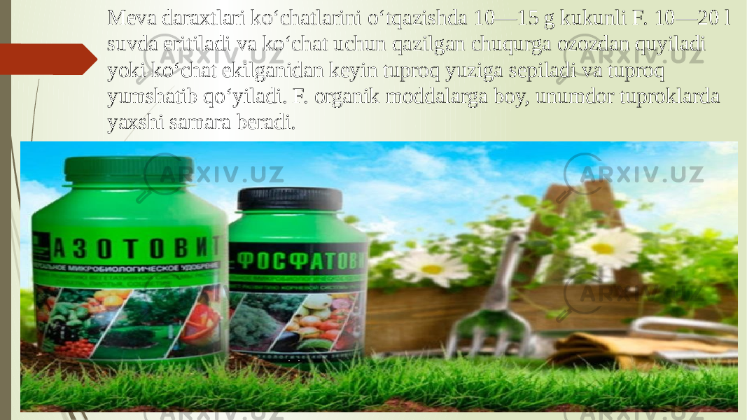 Meva daraxtlari koʻchatlarini oʻtqazishda 10—15 g kukunli F. 10—20 l suvda eritiladi va koʻchat uchun qazilgan chuqurga ozozdan quyiladi yoki koʻchat ekilganidan keyin tuproq yuziga sepiladi va tuproq yumshatib qoʻyiladi. F. organik moddalarga boy, unumdor tuproklarda yaxshi samara beradi. 