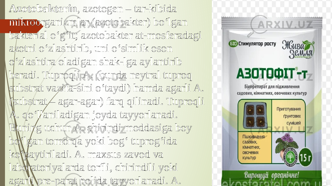 Azotobakterin , azotogen – tar-kibida mikroorganizmlar (azotobakter) boʻlgan bakterial oʻgʻit; azotobakter at-mosferadagi azotni oʻzlashtirib, uni oʻsimlik oson oʻzlashtira oladigan shak-lga aylantirib beradi. Tuproqli A. (bunda neytral tuproq substrat vazifa-sini oʻtaydi) hamda agarli A. (substrat – agar-agar) farq qilinadi. Tuproqli A. qoʻllaniladigan joyda tayyorlanadi. Buning uchun A. chirindi moddasiga boy boʻlgan tomorqa yoki bogʻ tuprogʻida koʻpaytiriladi. A. maxsus zavod va laboratoriyalarda torfli, chirindili yoki agarli pre-parat holida tayyorlanadi. A. 