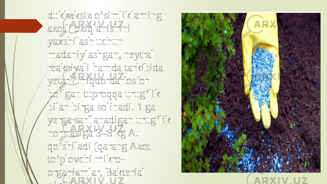 dukkaksiz oʻsimliklarning azotli oziqlanishini yaxshilash uchun madaniylashgan, neytral reaksiyali hamda tarkibida yetarli miqdorda fosfor boʻlgan tuproqqa urugʻlik bilan birga solinadi. 1 ga yerga sarflanadigan urugʻlik normasiga 3–6 kg A. qoʻshiladi (qarang Azot toʻplovchi mikro- organizmlar, Bakterial oʻgʻitlar). 