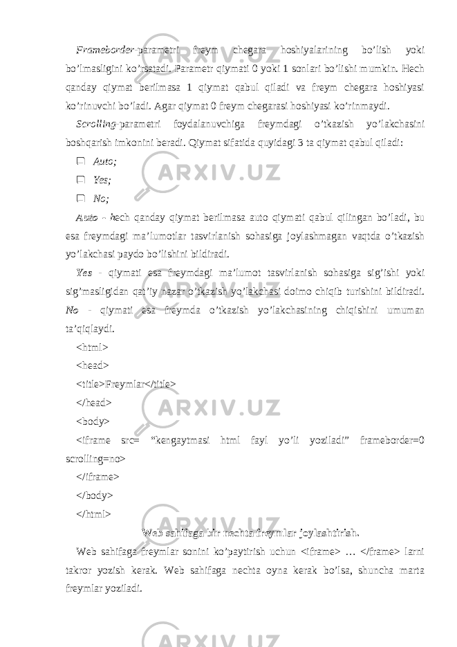 Frameborder- parametri freym chegara hoshiyalarining bo’lish yoki bo’lmasligini ko’rsatadi. Parametr qiymati 0 yoki 1 sonlari bo’lishi mumkin. Hech qanday qiymat berilmasa 1 qiymat qabul qiladi va freym chegara hoshiyasi ko’rinuvchi bo’ladi. Agar qiymat 0 freym chegarasi hoshiyasi ko’rinmaydi. Scrolling- parametri foydalanuvchiga freymdagi o’tkazish y o’ lakchasini boshqarish imkonini beradi. Qiymat sifatida quyidagi 3 ta qiymat qabul qiladi:  Auto;  Yes;  No; Auto - h ech qanday qiymat berilmasa auto qiymati qabul qilingan bo ’ ladi , bu esa freymdagi ma ’ lumotlar tasvirlanish sohasiga joylashmagan vaqtda o ’ tkazish yo ’ lakchasi paydo bo ’ lishini bildiradi . Yes - qiymati esa freymdagi ma ’ lumot tasvirlanish sohasiga sig ’ ishi yoki sig ’ masligidan q at ’ iy nazar o ’ tkazish yo ’ lakchasi doimo chi q ib turishini bildiradi . No - qiymati esa freymda o’tkazish y o’ lakchasining chiqishini umuman ta’qiqlaydi. <html> <head> <title>Freymlar</title> </head> <body> <iframe src= “kengaytmasi html fayl yo’li yoziladi” frameborder=0 scrolling=no> </iframe> </body> </html> Web sahifaga bir nechta freymlar joylashtirish. Web sahifaga freymlar sonini ko’paytirish uchun <iframe> … </frame> larni takror yozish kerak. Web sahifaga nechta oyna kerak bo’lsa, shuncha marta freymlar yoziladi. 