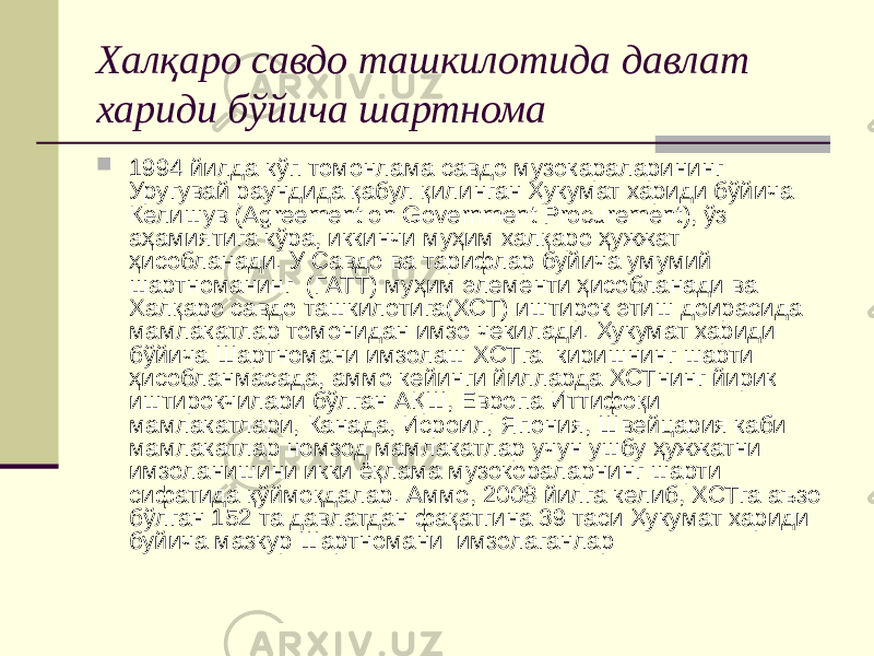 Халқаро савдо ташкилотида давлат хариди бўйича шартнома  1994 йилда кўп томонлама савдо музокараларининг Уругувай раундида қабул қилинган Ҳукумат хариди бўйича Келишув (Agreement on Government Procurement), ўз аҳамиятига кўра, иккинчи муҳим халқаро ҳужжат ҳисобланади. У Савдо ва тарифлар буйича умумий шартноманинг (ГАТТ) муҳим элементи ҳисобланади ва Халқаро савдо ташкилотига(ХСТ) иштирок этиш доирасида мамлакатлар томонидан имзо чекилади. Ҳукумат хариди бўйича Шартномани имзолаш ХСТга киришнинг шарти ҳисобланмасада, аммо кейинги йилларда ХСТнинг йирик иштирокчилари бўлган АҚШ, Европа Иттифоқи мамлакатлари, Канада, Исроил, Япония, Швейцария каби мамлакатлар номзод мамлакатлар учун ушбу ҳужжатни имзоланишини икки ёқлама музокораларнинг шарти сифатида қўймоқдалар. Аммо, 2008 йилга келиб, ХСТга аъзо бўлган 152 та давлатдан фақатгина 39 таси Ҳукумат хариди буйича мазкур Шартномани имзолаганлар 