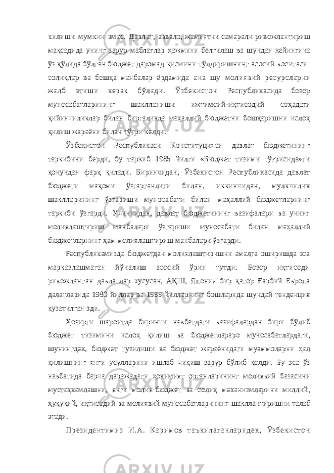 килиши мумкин эмас. Давлат, аввало, жамиятни самарали ривожлантириш мақсадида унинг зарур маблағлар ҳажмини белгилаш ва шундан кейингина ўз қўлида бўлган бюджет даромад қисмини тўлдиришнинг асосий воситаси- солиқлар ва бошқа манбалар ёрдамида ана шу молиявий ресурсларни жалб этиши керак бўлади. Ўзбекистон Республикасида бозор муносабатларининг шаклланиши ижтимоий-иқтисодий соҳадаги қийинчиликлар билан биргаликда маҳаллий бюджетни бошқаришни ислоҳ қилиш жараёни билан тўғри келди. Ўзбекистон Республикаси Конституцияси давлат бюджетининг таркибини берди, бу таркиб 1985 йилги «Бюджет тизими тўғрисида»ги қонундан фарқ қилади. Биринчидан, Ўзбекистон Республикасида давлат бюджети мақоми ўзгарганлиги билан, иккинчидан, мулкчилик шаклларининг ўзгариши муносабати билан маҳаллий бюджетларнинг таркиби ўзгарди. Учинчидан, давлат бюджетининг вазифалари ва унинг молиялаштириш манбалари ўзгариши муносабати билан маҳаллий бюджетларнинг ҳам молиялаштириш манбалари ўзгарди. Республикамизда бюджетдан молиялаштиришни амалга оширишда эса марказлашмаган йўналиш асосий ўрин тутди. Бозор иқтисоди ривожланган давлатлар хусусан, АҚШ, Япония бир қатор Ғарбий Европа далатларида 1980 йиллар ва 1999 йилларнинг бошларида шундай тенденция кузатилган эди. Ҳозирги шароитда биринчи навбатдаги вазифалардан бири бўлиб бюджет тизимини ислоҳ қилиш ва бюджетлараро муносабатлардаги, шунингдек, бюджет тузилиши ва бюджет жараёнидаги муаммоларни ҳал қилишнинг янги усулларини ишлаб чиқиш зарур бўлиб қолди. Бу эса ўз навбатида барча даражадаги ҳокимият органларининг молиявий базасини мустаҳкамлашни, янги молия-бюджет ва солиқ механизмларини миллий, ҳуқуқий, иқтисодий ва молиявий муносабатларининг шакллантиришни талаб этади. П р е з и д е н т и м и з И . А . К а р и м о в т а ъ к и л а г а н л а р и д е к , Ў з б е к и с т о н 