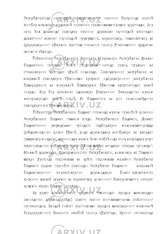 Республикасида иқтисодий ислоҳотларнинг иккинчи босқичида асосий эътибор мамлакат молиявий тизимини такомиллаштиришга қаратилди. Бир неча йил давомида солиқлар иккинчи даражали иқтисодий воситадан давлатнинг жамият иқтисодий турмушига, корхоналар, ташкилотлар ва фуқароларнинг хўжалик юритиш тизимига таъсир ўтказишнинг қудратли омилига айланди. Ўзбекистон Республикаси Вазирлар Маҳкамаси Республика Давлат бюджетини тегишли йилга тасдиқлаш чоғида солиқ турлари ва ставкаларини қайтадан кўриб чиқмоқда. Солиқларнинг республика ва маҳаллий солиқларга бўлиниши хукумат идораларининг республика бошқарувига ва маҳаллий бошқарувга бўлиниш хусусиятидан келиб чиқади. Ҳар бир ҳокимият идоралари ўзларининг бажарадиган муҳим вазифаларидан келиб чиқиб, ўз бюджетига ва уни таъминлайдиган солиқларга эга бўлиши керак. Ўзбекистон Республикаси бюджет тизимида мухим таркибий қисмини Республикаси бюджет ташкил этади. Республикаси бюджети, Давлат бюджетининг умумдавлат тусидаги тадбирларни молиялаштиришда фойдаланадиган қисми бўлиб, унда даромадлар манбалари ва улардан тушумлар миқдори, шунингдек молия йили мобайнида аниқ мақсадлар учун ажратиладиган маблағлар сарфи йўналишлари миқдори назарда тутилади 1 . Миллий даромадни Қорақалпоғистон Республикаси, вилоятлар ва Тошкент шаҳри ўртасида тақсимлаш ва қайта тақсимлаш жараёни Республика бюджети орқали тартибга солинади. Республика бюджети маҳаллий бюджетларнинг харажатларини даромадлари билан қопланмаган қисмини қоплаб турувчи ва харажатлар қисмининг бажарилишини назорат қилувчи юқори бюджет саналади. Бу ҳолат мамлакатимиз ҳукумати томонидан юридик шахслардан олинадиган даромад(фойда) солиғи юкини енгиллаштириш сиёсатининг натижасидир. Бундай сиёсат юритилиши юридик шахсларнинг молиявий барқарорлигига бевосита ижобий таьсир кўрсатади. Бунинг натижасида 