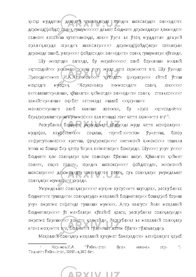 қисқа муддатли даварий оралиқларда юридик шахслардан олинадиган даромад(фойда) солиқ тушумининг давлат бюджети даромадлари ҳажмидаги салмоғи пасайиш кузатилмоқда, лекин ў р т а в а ў з о қ м у д д а т л и д а в р и й о р а л и қ л а р д а ю р и д и к ш а х с л а р н и н г даромад(фойда)лари сезиларли даражада ошиб, уларнинг фойдасидан олинадиган солиқ тушумлари кўпаяди. Шу жиҳатдан олганда, бу жараённнинг олиб борилиши миллий иқтисодиётни ривожлантириш учун жуда ката аҳамиятга эга. Шу ўринда Президентимиз И.А.Каримовнинг қуйидаги фикрларини айтиб ўтиш мақсадга муофиқ &#34;Корхоналар зиммасидаги солиқ юкининг енгиллаштирилиши, қўшилган қийматдан олинадиган солиқ ставкасининг камайтирилиши оқибат натижада ишлаб чиқаришни жонлантиришга олиб келиши лозимки, бу нарса иқтисодиётни барқарорлаштириш муаммосини ҳал этишда ғоят катта аҳамиятга эга&#34; 1 . Республика бюджети умумдавлат кўламида жуда катта вазифаларни- мудофаа, хавфсизликни сақлаш, тартиб-интизом ўрнатиш, бозор инфратузилмасини яратиш, фуқароларнинг ижтимоий ҳимоясини ташкил этиш ва бошқа бир қатор йирик хизматларни бажаради. Шунинг учун унинг бюджети ҳам солиқлари ҳам салмоқли бўлиши шарт. Қўшилган қиймат солиғи, акциз солиғи, юридик шахсларнинг фойдасидан, жисмоний шахсларнинг даромадидан олинадиган солиқ, сув солиқлари умумдавлат солиқлари жумласига киради. Умумдавлат солиқларининг муҳим хусусияти шундаки, республика бюджетига тушадиган солиқлардан маҳаллий бюджетларни бошқариб бориш учун ажратма сифатида тушиши мумкин. Агар келгуси йили маҳаллий бюджетларнинг ўз манбалари кўпайиб қолса, республика солиқларидан ажратма беришнинг хожати қолмайди. Республика ва маҳаллий солиқлар ягона моҳиятга эга, бюджетга тўланиши лозим бўлган тўловлардир. Маҳаллий солиқлар маҳаллий ҳукумат бажарадиган вазифаларга қараб 1 Каримов.И.А &#34;Ўзбекистон буюк келажак сари &#34;.- Тошкент:Ўзбекистон,1998йил,360-бет. 