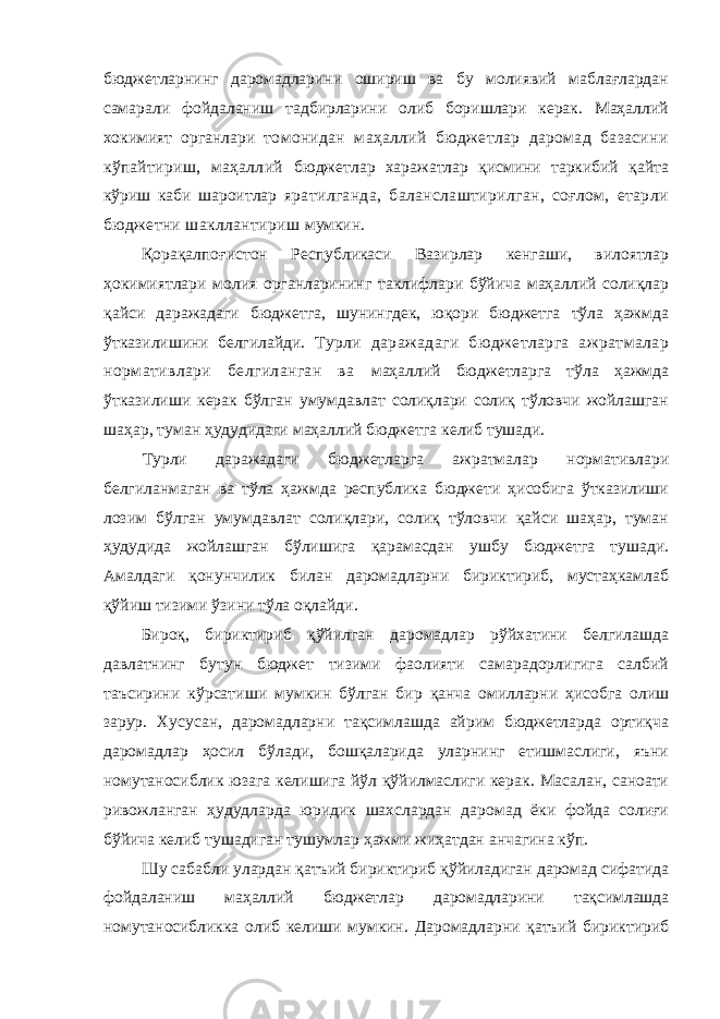 бюджетларнинг даромадларини ошириш ва бу молиявий маблағлардан самарали фойдаланиш тадбирларини олиб боришлари керак. Маҳаллий хокимият органлари томонидан маҳаллий бюджетлар даромад базасини кўпайтириш, маҳаллий бюджетлар харажатлар қисмини таркибий қайта кўриш каби шароитлар яратилганда, баланслаштирилган, соғлом, етарли бюджетни шакллантириш мумкин. Қорақалпоғистон Республикаси Вазирлар кенгаши, вилоятлар ҳокимиятлари молия органларининг таклифлари бўйича маҳаллий солиқлар қайси даражадаги бюджетга, шунингдек, юқори бюджетга тўла ҳажмда ўтказилишини белгилайди. Турли даражадаги бюджетларга ажратмалар нормативлари белгиланган ва маҳаллий бюджетларга тўла ҳажмда ўтказилиши керак бўлган умумдавлат солиқлари солиқ тўловчи жойлашган шаҳар, туман ҳудудидаги маҳаллий бюджетга келиб тушади. Турли даражадаги бюджетларга ажратмалар нормативлари белгиланмаган ва тўла ҳажмда республика бюджети ҳисобига ўтказилиши лозим бўлган умумдавлат солиқлари, солиқ тўловчи қайси шаҳар, туман ҳудудида жойлашган бўлишига қарамасдан ушбу бюджетга тушади. Амалдаги қонунчилик билан даромадларни бириктириб, мустаҳкамлаб қўйиш тизими ўзини тўла оқлайди. Бироқ, бириктириб қўйилган даромадлар рўйхатини белгилашда давлатнинг бутун бюджет тизими фаолияти самарадорлигига салбий таъсирини кўрсатиши мумкин бўлган бир қанча омилларни ҳисобга олиш зарур. Хусусан, даромадларни тақсимлашда айрим бюджетларда ортиқча даромадлар ҳосил бўлади, бошқаларида уларнинг етишмаслиги, яъни номутаносиблик юзага келишига йўл қўйилмаслиги керак. Масалан, саноати ривожланган ҳудудларда юридик шахслардан даромад ёки фойда солиғи бўйича келиб тушадиган тушумлар ҳажми жиҳатдан анчагина кўп. Шу сабабли улардан қатъий бириктириб қўйиладиган даромад сифатида фойдаланиш маҳаллий бюджетлар даромадларини тақсимлашда номутаносибликка олиб келиши мумкин. Даромадларни қатъий бириктириб 