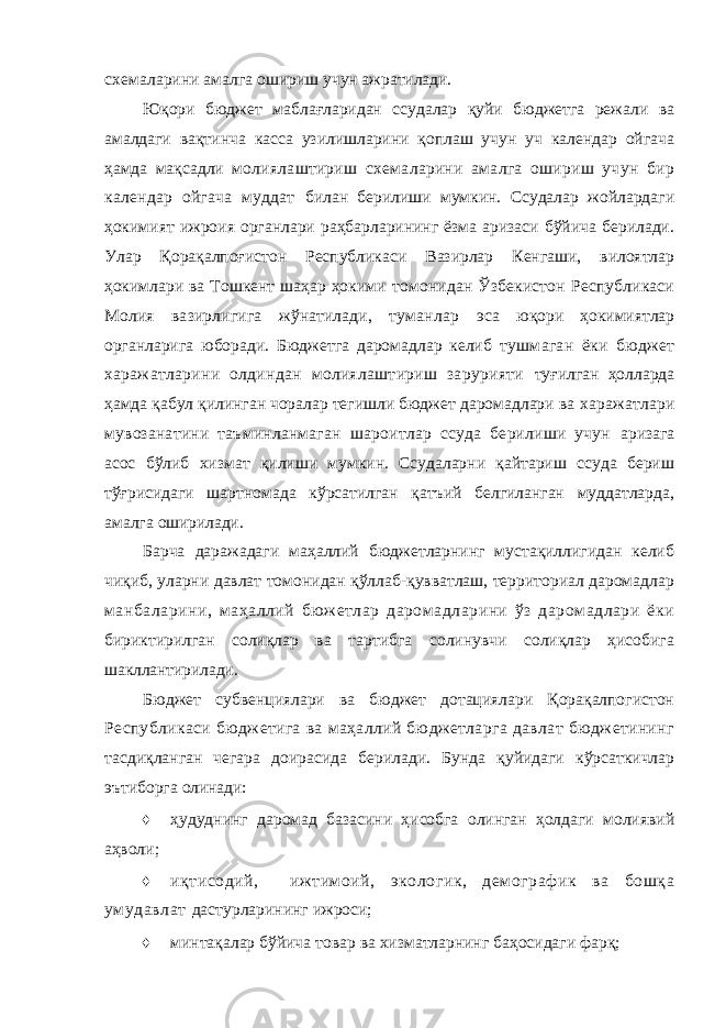 схемаларини амалга ошириш учун ажратилади. Юқори бюджет маблағларидан ссудалар қуйи бюджетга режали ва амалдаги вақтинча касса узилишларини қоплаш учун уч календар ойгача ҳамда мақсадли молиялаштириш схемаларини амалга ошириш учун бир календар ойгача муддат билан берилиши мумкин. Ссудалар жойлардаги ҳокимият ижроия органлари раҳбарларининг ёзма аризаси бўйича берилади. Улар Қорақалпоғистон Республикаси Вазирлар Кенгаши, вилоятлар ҳокимлари ва Тошкент шаҳар ҳокими томонидан Ўзбекистон Республикаси Молия вазирлигига жўнатилади, туманлар эса юқори ҳокимиятлар органларига юборади. Бюджетга даромадлар келиб тушмаган ёки бюджет харажатларини олдиндан молиялаштириш зарурияти туғилган ҳолларда ҳамда қабул қилинган чоралар тегишли бюджет даромадлари ва харажатлари мувозанатини таъминланмаган шароитлар ссуда берилиши учун аризага асос бўлиб хизмат қилиши мумкин. Ссудаларни қайтариш ссуда бериш тўғрисидаги шартномада кўрсатилган қатъий белгиланган муддатларда, амалга оширилади. Барча даражадаги маҳаллий бюджетларнинг мустақиллигидан келиб чиқиб, уларни давлат томонидан қўллаб-қувватлаш, территориал даромадлар манбаларини, маҳаллий бюжетлар даромадларини ўз даромадлари ёки бириктирилган солиқлар ва тартибга солинувчи солиқлар ҳисобига шакллантирилади. Бюджет субвенциялари ва бюджет дотациялари Қорақалпогистон Республикаси бюджетига ва маҳаллий бюджетларга давлат бюджетининг тасдиқланган чегара доирасида берилади. Бунда қуйидаги кўрсаткичлар эътиборга олинади: ♦ ҳудуднинг даромад базасини ҳисобга олинган ҳолдаги молиявий аҳволи; ♦ иқтисодий, ижтимоий, экологик, демографик ва бошқа умудавлат дастурларининг ижроси; ♦ минтақалар бўйича товар ва хизматларнинг баҳосидаги фарқ; 