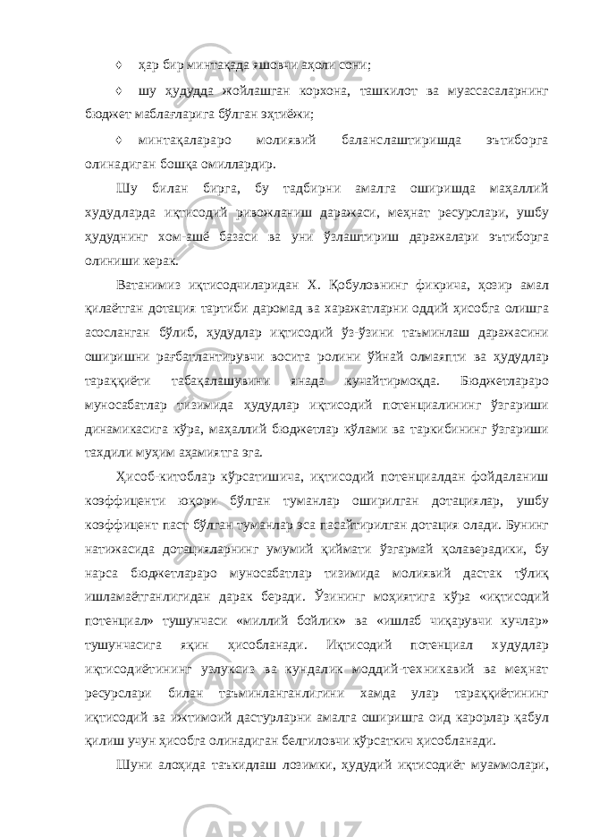 ♦ ҳар бир минтақада яшовчи аҳоли сони; ♦ шу ҳудудда жойлашган корхона, ташкилот ва муассасаларнинг бюджет маблағларига бўлган эҳтиёжи; ♦ минтақалараро молиявий баланслаштиришда эътиборга олинадиган бошқа омиллардир. Шу билан бирга, бу тадбирни амалга оширишда маҳаллий худудларда иқтисодий ривожланиш даражаси, меҳнат ресурслари, ушбу ҳудуднинг хом-ашё базаси ва уни ўзлаштириш даражалари эътиборга олиниши керак. Ватанимиз иқтисодчиларидан X. Қобуловнинг фикрича, ҳозир амал қилаётган дотация тартиби даромад ва харажатларни оддий ҳисобга олишга асосланган бўлиб, ҳудудлар иқтисодий ўз-ўзини таъминлаш даражасини оширишни рағбатлантирувчи восита ролини ўйнай олмаяпти ва ҳудудлар тараққиёти табақалашувини янада кучайтирмоқда. Бюджетлараро муносабатлар тизимида ҳудудлар иқтисодий потенциалининг ўзгариши динамикасига кўра, маҳаллий бюджетлар кўлами ва таркибининг ўзгариши тахдили муҳим аҳамиятга эга. Ҳисоб-китоблар кўрсатишича, иқтисодий потенциалдан фойдаланиш коэффиценти юқори бўлган туманлар оширилган дотациялар, ушбу коэффицент паст бўлган туманлар эса пасайтирилган дотация олади. Бунинг натижасида дотацияларнинг умумий қиймати ўзгармай қолаверадики, бу нарса бюджетлараро муносабатлар тизимида молиявий дастак тўлиқ ишламаётганлигидан дарак беради. Ўзининг моҳиятига кўра «иқтисодий потенциал» тушунчаси «миллий бойлик» ва «ишлаб чиқарувчи кучлар» тушунчасига яқин ҳисобланади. Иқтисодий потенциал худудлар иқтисодиётининг узлуксиз ва кундалик моддий-техникавий ва меҳнат ресурслари билан таъминланганлигини хамда улар тараққиётининг иқтисодий ва ижтимоий дастурларни амалга оширишга оид карорлар қабул қилиш учун ҳисобга олинадиган белгиловчи кўрсаткич ҳисобланади. Шуни алоҳида таъкидлаш лозимки, ҳудудий иқтисодиёт муаммолари, 