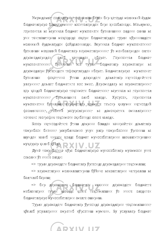 Умумдавлат солиқларни тақсимлаш билан бир қаторда молиявий ёрдам бюджетлараро бошқарувнинг воситаларидан бири ҳисобланади. Маълумки, горизантал ва вертикал бюджет мувозанати бузилишини олдини олиш ва уни тенглаштириш мақсадида юқори бюджетлардан турли кўринишдаги молиявий ёрдамлардан фойдаланилади. Вертикал бюджет мувозанатиниг бузилиши маҳаллий бюджетлар харажатларининг ўз манбаларидан олган даромадларидан олиб кетишдан иборат. Горизантал бюджет мувозанатининг бузилиши эса турли бюджетлар харажатлари ва даромадлари ўртасидаги тафовутлардан иборат. Бюджетлараро мувозанат бузилиши фақатгина ўтиш давридаги давлатлар иқтисодиётига уларнинг давлат бю дж етига хос эм ас. Даром адлар ва харажатларнинг ҳар қандай бюджетлараро тақсимоти бюджетнинг вертикал ва горизантал мувозанатининг бузилишига олиб келади. Хусусан, горизантал мувозанатни бузилиши харажатлар ҳажмига таъсир қилувчи иқтисодий фаолликнинг, табиий ресурсларнинг ва демократик омилларнинг нотекис географик тақсимоти оқибатида юзага келади. Бозор иқтисодиётига ўтиш даврини бошдан кечираётган давлатлар тажрибаси бизнинг републикамиз учун улар тажрибасини ўрганиш ва шундан келиб чиққан ҳолда бюджет муносабатларини шакллантиришни муқаррар қилиб қўйди. Дунё тажрибасига кўра бюджетлараро муносабатлар муаммоси учта саволни ўз ичига олади: => турли даражадаги бюджетлар ўртасида даромадларни тақсимлаш; => харажатларни молиялаштириш бўйича ваколатларни чегаралаш ва белгилаб бериш; => бир даражадаги бюджетдан иккинчи даражадаги бюджетга маблағларни турли шаклда қайта тақсимлашни ўз ичига оладиган бюджетлараро муносабатларни амалга ошириш. Турли даражадаги бюджетлар ўртасида даромадларни тақсимлашнинг қўплаб усулларини ажратиб кўрсатиш мумкин. Бу услуллар бюджет 