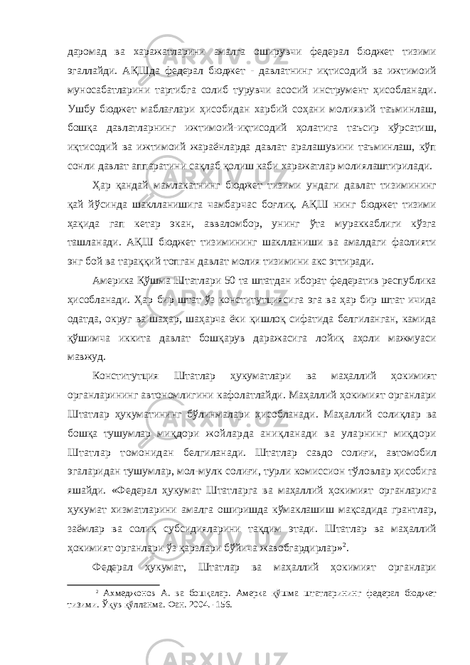 даромад ва харажатларини амалга оширувчи федерал бюджет тизими эгаллайди. АҚШда федерал бюджет - давлатнинг иқтисодий ва ижтимоий муносабатларини тартибга солиб турувчи асосий инструмент ҳисобланади. Ушбу бюджет маблағлари ҳисобидан харбий соҳани молиявий таъминлаш, бошқа давлатларнинг ижтимоий-иқтисодий ҳолатига таъсир кўрсатиш, иқтисодий ва ижтимоий жараёнларда давлат аралашувини таъминлаш, кўп сонли давлат аппаратини сақлаб қолиш каби харажатлар молиялаштирилади. Ҳар қандай мамлакатнинг бюджет тизими ундаги давлат тизимининг қай йўсинда шаклланишига чамбарчас боғлиқ. АҚШ нинг бюджет тизими ҳақида гап кетар экан, авваломбор, унинг ўта мураккаблиги кўзга ташланади. АҚШ бюджет тизимининг шаклланиши ва амалдаги фаолияти энг бой ва тараққий топган давлат молия тизимини акс эттиради. Америка Қўшма Штатлари 50 та штатдан иборат федератив республика ҳисобланади. Ҳар бир штат ўз конститутциясига эга ва ҳар бир штат ичида одатда, округ ва шаҳар, шаҳарча ёки қишлоқ сифатида белгиланган, камида қўшимча иккита давлат бошқарув даражасига лойиқ аҳоли мажмуаси мавжуд. Конститутция Штатлар ҳукуматлари ва маҳаллий ҳокимият органларининг автономлигини кафолатлайди. Маҳаллий ҳокимият органлари Штатлар ҳукуматининг бўлинмалари ҳисобланади. Маҳаллий солиқлар ва бошқа тушумлар миқдори жойларда аниқланади ва уларнинг миқдори Штатлар томонидан белгиланади. Штатлар савдо солиғи, автомобил эгаларидан тушумлар, мол-мулк солиғи, турли комиссион тўловлар ҳисобига яшайди. «Федерал ҳукумат Штатларга ва маҳаллий ҳокимият органларига ҳукумат хизматларини амалга оширишда кўмаклашиш мақсадида грантлар, заёмлар ва солиқ субсидияларини тақдим этади. Штатлар ва маҳаллий ҳокимият органлари ўз қарзлари бўйича жавобгардирлар» 2 . Федерал ҳукумат, Штатлар ва маҳаллий ҳокимият органлари 2 Ахмеджонов А. ва бошқалар. Амерка қўшма штатларининг федерал бюджет тизими. Ўқув қўлланма. Фан. 2004. -156. 