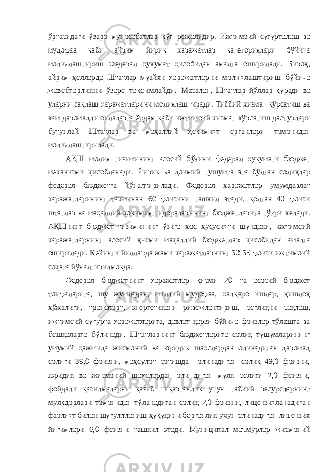 ўртасидаги ўзаро муносабатлар кўп режалидир. Ижтимоий суғурталаш ва мудофаа каби айрим йирик харажатлар категориялари бўйича молиялаштириш Федерал ҳукумат ҳисобидан амалга оширилади. Бироқ, айрим ҳолларда Штатлар муайян харажатларни молиялаштириш бўйича жавобгарликни ўзаро тақсимлайди. Масалан, Штатлар йўллар қуради ва уларни сақлаш харажатларини молиялаштиради. Тиббий хизмат кўрсатиш ва кам даромадли оилаларга ёрдам каби ижтимоий хизмат кўрсатиш дастурлари бутунлай Штатлар ва маҳаллий ҳокимият органлари томонидан молиялаштирилади. АҚШ молия тизимининг асосий бўғини федерал хукумати бюджет механизми ҳисобланади. Йирик ва доимий тушумга эга бўлган солиқлар федерал бюджетга йўналтирилади. Федерал харажатлар умумдавлат харажатларининг тахминан 60 фоизини ташкил этади, қолган 40 фоизи штатлар ва маҳаллий ҳокимият идораларининг бюджетларига тўғри келади. АҚШнинг бюджет тизимининг ўзига хос хусусияти шундаки, ижтимоий харажатларнинг асосий қисми маҳаллий бюджетлар ҳисобидан амалга оширилади. Кейинги йилларда жами харажатларнинг 30-35 фоизи ижтимоий соҳага йўналтирилмоқда. Федерал бюджетнинг харажатлар қисми 20 та асосий бюджет тоифаларига, шу жумладан, миллий мудофаа, халқаро ишлар, қишлоқ хўжалиги, транспорт, энергетикани ривожлантириш, соғлиқни сақлаш, ижтимоий суғурта харажатларига, давлат қарзи бўйича фоизлар тўлашга ва бошқаларга бўлинади. Штатларнинг бюджетларига солиқ тушумларининг умумий ҳажмида жисмоний ва юридик шахслардан олинадиган даромад солиғи 39,0 фоизни, маҳсулот сотишдан олинадиган солиқ 49,0 фоизни, юридик ва жисмоний шахслардан олиндиган мулк солиғи 2,0 фоизни, фойдали қазилмаларни қазиб чиқарганлик учун табиий ресурсларнинг мулкдорлари томонидан тўланадиган солиқ 2,0 фоизни, лицензияланадиган фаолият билан шуғуллланиш ҳуқуқини берганлик учун олинадиган лицензия йиғимлари 6,0 фоизни ташкил этади. Муниципал маъмурлар жисмоний 