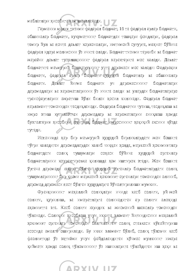 маблағлари ҳисобига ҳам шаклланади. Германия молия тизими-федерал бюджет, 16 та федерал ерлар бюджети, обшиналар бюджети, хукуматнинг бюджетдан ташқари фондлари, федерал темир йул ва почта давлат корхоналари, ижтимоий суғурта, меҳнат бўйича федерал идора молиясини ўз ичига олади. Бюджет тизими таркиби ва бюджет жараёни давлат тузулшцининг федерал характерига мос келади. Давлат бюджетига маъмурий бошқарувнинг учта даражаси мос келади: Федерация бюджети, федерал ерлар бюджети-ҳудудий бюджетлар ва обшиналар бюджети. Давлат йиғма бюджети уч даражасининг бюджетлари даромадлари ва харажатлариини ўз ичига олади ва улардан бюджетлараро трансфертларни ажратиш йўли билан ҳосил килинади. Федерал бюджет парламент томонидан тасдиқланади. Федерал бюджетни тузиш, тасдиқлаш ва ижро этиш кутилаётган даромадлар ва харажатларни аниқлаш ҳамда бухгалтерия ҳисобини юритиш, бюджет ижросининг ҳақиқий аксини кўзда тутади. Испанияда ҳар бир маъмурий ҳудудий бирликлардаги жон бошига тўғри келадиган даромадлардан келиб чиққан ҳолда, марказий ҳокимиятлар бюджетдаги солиқ тушумлари соҳаси бўйича ҳудудий органлар бюджетларини корректировка қилишда ҳам иштирок этади. Жон бошига ўртача даромади юқори бўлган ҳудудий органлар бюджетлардаги солиқ тушумларининг бир қисми марказий ҳокимият органлари томонидан олиниб, даромад даражаси паст бўлган ҳудудларга йўналтирилиши мумкин. Франциянинг маҳаллий солиқлари ичида касб солиғи, уй-жой солиғи, қурилиш, ва иморатларга солинадиган ер солиғи алоҳида аҳамиятга эга. Касб солиғи юридик ва жисмоний шахслар томонидан тўланади. Солиқни ҳисоблаш учун иккита элемент йиғиндисини маҳаллий ҳокимият органлар томонидан белгиланган солиқ ставкаси кўпайтириш асосида амалга оширилади. Бу икки элемент бўлиб, солиқ тўловчи касб фаолиятида ўз эҳтиёжи учун фойдаландиган кўчмас мулкнинг ижара қиймати ҳамда солиқ тўловчининг ўз ишчиларига тўлайдиган иш ҳақи ва 