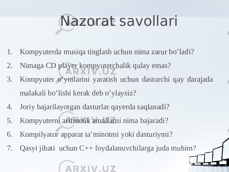 Nazorat savollari 1. Kompyuterda musiqa tinglash uchun nima zarur bo’ladi? 2. Nimaga CD player kompyuterchalik qulay emas? 3. Kompyuter o’yinlarini yaratish uchun dasturchi qay darajada malakali bo’lishi kerak deb o’ylaysiz? 4. Joriy bajarilayotgan dasturlar qayerda saqlanadi? 5. Kompyuterni arifmetik amallarni nima bajaradi? 6. Kompilyator apparat ta’minotmi yoki dasturiymi? 7. Qasyi jihati uchun C++ foydalanuvchilarga juda muhim? 