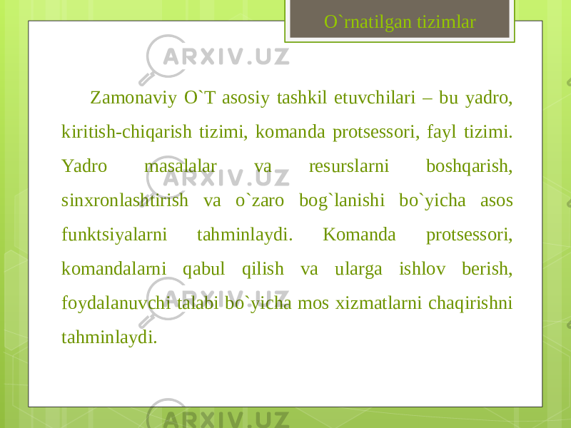 Zamonaviy O`T asosiy tashkil etuvchilari – bu yadro, kiritish-chiqarish tizimi, komanda protsessori, fayl tizimi. Yadro masalalar va resurslarni boshqarish, sinxronlashtirish va o`zaro bog`lanishi bo`yicha asos funktsiyalarni tahminlaydi. Komanda protsessori, komandalarni qabul qilish va ularga ishlov berish, foydalanuvchi talabi bo`yicha mos xizmatlarni chaqirishni tahminlaydi. O`rnatilgan tizimlar 