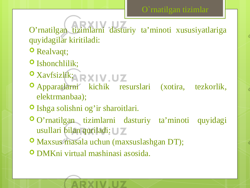 O’rnatilgan tizimlarni dasturiy ta’minoti xususiyatlariga quyidagilar kiritiladi:  Realvaqt;  Ishonchlilik;  Xavfsizlik;  Apparatlarni kichik resurslari (xotira, tezkorlik, elektrmanbaa);  Ishga solishni og’ir sharoitlari.  O’rnatilgan tizimlarni dasturiy ta’minoti quyidagi usullari bilan quriladi:  Maxsus masala uchun (maxsuslashgan DT);  DMKni virtual mashinasi asosida. O`rnatilgan tizimlar 