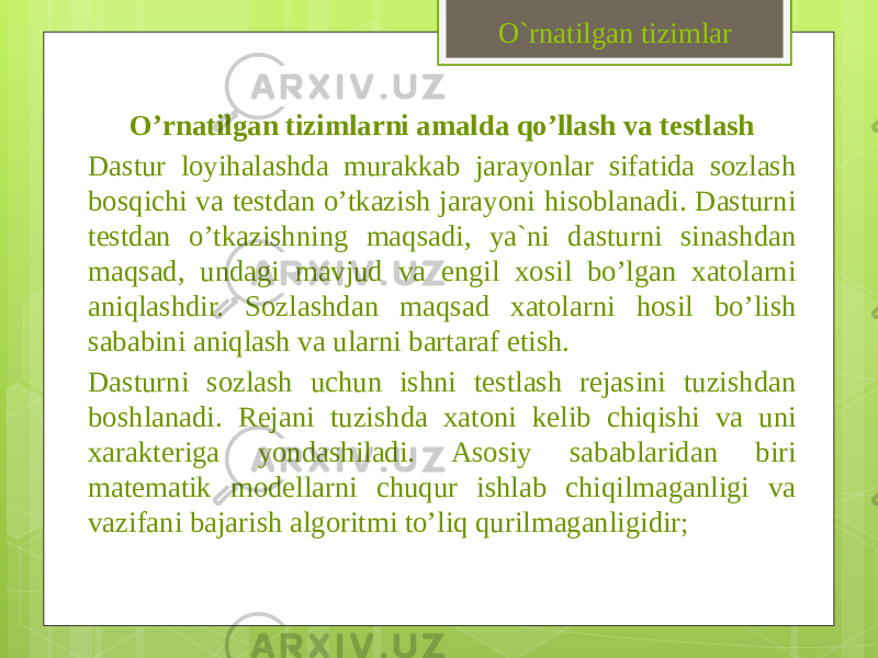 O’rnatilgan tizimlarni amalda qo’llash va testlash Dastur loyihalashda murakkab jarayonlar sifatida sozlash bosqichi va testdan o’tkazish jarayoni hisoblanadi. Dasturni testdan o’tkazishning maqsadi, ya`ni dasturni sinashdan maqsad, undagi mavjud va engil xosil bo’lgan xatolarni aniqlashdir. Sozlashdan maqsad xatolarni hosil bo’lish sababini aniqlash va ularni bartaraf etish. Dasturni sozlash uchun ishni testlash rejasini tuzishdan boshlanadi. Rejani tuzishda xatoni kelib chiqishi va uni xarakteriga yondashiladi. Asosiy sabablaridan biri matematik modellarni chuqur ishlab chiqilmaganligi va vazifani bajarish algoritmi to’liq qurilmaganligidir; O`rnatilgan tizimlar 