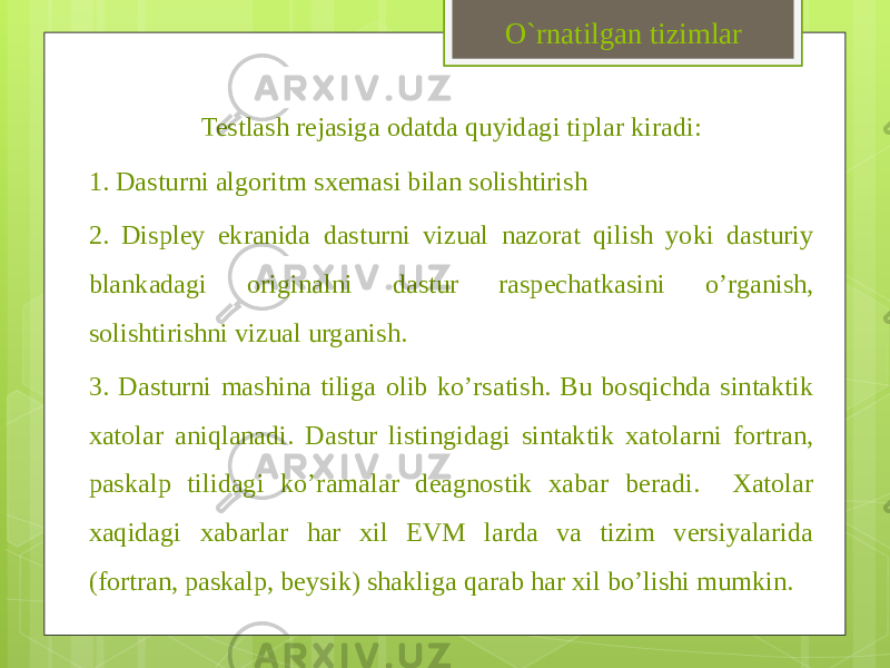 Testlash rejasiga odatda quyidagi tiplar kiradi: 1. Dasturni algoritm sxemasi bilan solishtirish 2. Displey ekranida dasturni vizual nazorat qilish yoki dasturiy blankadagi originalni dastur raspechatkasini o’rganish, solishtirishni vizual urganish. 3. Dasturni mashina tiliga olib ko’rsatish. Bu bosqichda sintaktik xatolar aniqlanadi. Dastur listingidagi sintaktik xatolarni fortran, paskalp tilidagi ko’ramalar deagnostik xabar beradi. Xatolar xaqidagi xabarlar har xil EVM larda va tizim versiyalarida (fortran, paskalp, beysik) shakliga qarab har xil bo’lishi mumkin. O`rnatilgan tizimlar 