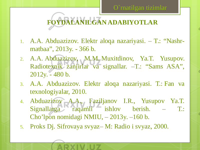 FOYDALANILGAN ADABIYOTLAR 1. A.A. Abduazizov. Elektr aloqa nazariyasi. – T.: “Nashr- matbaa”, 2013y. - 366 b. 2. A.A. Abduazizov, M.M. Muxitdinov, Ya.T. Yusupov. Radiotexnik zanjirlar va signallar. –T.: “Sams ASA”, 2012y. - 480 b. 3. A.A. Abduazizov. Elektr aloqa nazariyasi. T.: Fan va texnologiyalar, 2010. 4. Abduazizov A.A., Faziljanov I.R., Yusupov Ya.T. Signallarga raqamli ishlov berish. – T.: Cho’lpon nomidagi NMIU, – 2013y. –160 b. 5. Proks Dj. Sifrovaya svyaz– M: Radio i svyaz, 2000. O`rnatilgan tizimlar 