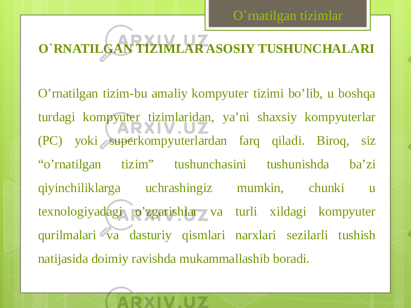 O`RNATILGAN TIZIMLAR ASOSIY TUSHUNCHALARI O’rnatilgan tizim-bu amaliy kompyuter tizimi bo’lib, u boshqa turdagi kompyuter tizimlaridan, ya’ni shaxsiy kompyuterlar (PC) yoki superkompyuterlardan farq qiladi. Biroq, siz “o’rnatilgan tizim” tushunchasini tushunishda ba’zi qiyinchiliklarga uchrashingiz mumkin, chunki u texnologiyadagi o’zgarishlar va turli xildagi kompyuter qurilmalari va dasturiy qismlari narxlari sezilarli tushish natijasida doimiy ravishda mukammallashib boradi. O`rnatilgan tizimlar 