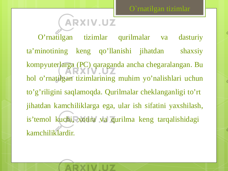 O’rnatilgan tizimlar qurilmalar va dasturiy ta’minotining keng qo’llanishi jihatdan shaxsiy kompyuterlarga (PC) qaraganda ancha chegaralangan. Bu hol o’rnatilgan tizimlarining muhim yo’nalishlari uchun to’g’riligini saqlamoqda. Qurilmalar cheklanganligi to’rt jihatdan kamchiliklarga ega, ular ish sifatini yaxshilash, is’temol kuchi, xotira va qurilma keng tarqalishidagi kamchiliklardir. O`rnatilgan tizimlar 