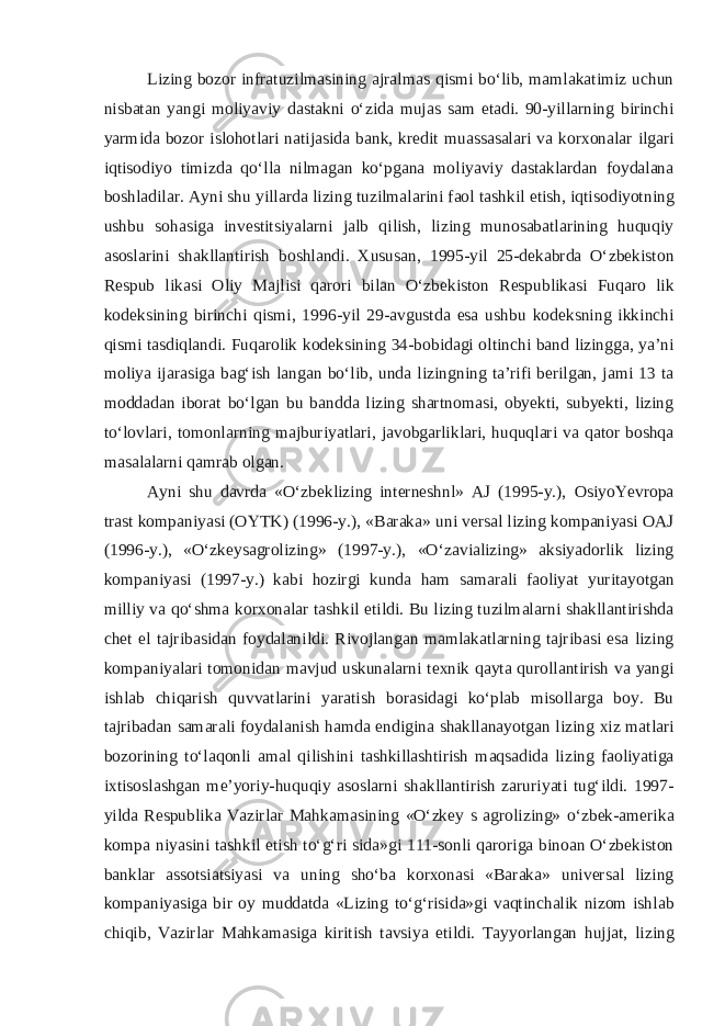 Lizing b о z о r infr а tuzilm а sining а jr а lm а s qismi bo‘lib, m а ml а k а timiz uchun nisb а t а n yangi m о liyaviy d а st а kni o‘zid а muj а s s а m et а di. 90-yill а rning birinchi yarmid а b о z о r isl о h о tl а ri n а tij а sid а b а nk, kr е dit mu а ss а s а l а ri v а k о r хо n а l а r ilg а ri iqtis о diyo timizd а qo‘ll а nilm а g а n ko‘pg а n а m о liyaviy d а st а kl а rd а n f о yd а l а n а b о shl а dil а r. А yni shu yill а rd а lizing tuzilm а l а rini f ао l t а shkil etish, iqtis о diyotning ushbu s о h а sig а inv е stitsiyal а rni j а lb qilish, lizing mun о s а b а tl а rining huquqiy а s о sl а rini sh а kll а ntirish b о shl а ndi. Х usus а n, 1995-yil 25-d е k а brd а O‘zb е kiston R е spub lik а si О liy M а jlisi q а r о ri bil а n O‘zb е kiston R е spublik а si Fuq а r о lik k о d е ksining birinchi qismi, 1996-yil 29- а vgustd а es а ushbu k о d е ksning ikkinchi qismi t а sdiql а ndi. Fuq а r о lik k о d е ksining 34-b о bid а gi о ltinchi b а nd lizingg а , ya’ni m о liya ij а r а sig а b а g‘ish l а ng а n bo‘lib, und а lizingning t а ’rifi b е rilg а n, j а mi 13 t а m о dd а d а n ib о r а t bo‘lg а n bu b а ndd а lizing sh а rtn о m а si, obyekti, subyekti, lizing to‘l о vl а ri, t о m о nl а rning m а jburiyatl а ri, j а v о bg а rlikl а ri, huquql а ri v а q а t о r b о shq а m а s а l а l а rni q а mr а b о lg а n. А yni shu d а vrd а «O‘zb е klizing int е rn е shnl» А J (1995-y.), О siyoY е vr о p а tr а st k о mp а niyasi ( О YTK) (1996-y.), «B а r а k а » uni v е rs а l lizing k о mp а niyasi ОА J (1996-y.), «O‘zk е ys а gr о lizing» (1997-y.), «O‘z а vi а lizing» а ksiyad о rlik lizing k о mp а niyasi (1997-y.) k а bi h о zirgi kund а h а m s а m а r а li f ао liyat yurit а yotg а n milliy v а qo‘shm а k о r хо n а l а r t а shkil etildi. Bu lizing tuzilm а l а rni sh а kll а ntirishd а ch е t el t а jrib а sid а n f о yd а l а nildi. Riv о jl а ng а n m а ml а k а tl а rning t а jrib а si es а lizing k о mp а niyal а ri t о m о nid а n m а vjud uskun а l а rni t ех nik q а yt а qur о ll а ntirish v а yangi ishl а b chiq а rish quvv а tl а rini yar а tish b о r а sid а gi ko‘pl а b mis о ll а rg а b о y. Bu t а jrib а d а n s а m а r а li f о yd а l а nish h а md а endigin а sh а kll а n а yotg а n lizing х iz m а tl а ri b о z о rining to‘l а q о nli а m а l qilishini t а shkill а shtirish m а qs а did а lizing f ао liyatig а i х tis о sl а shg а n m е ’yoriy-huquqiy а s о sl а rni sh а kll а ntirish z а ruriyati tug‘ildi. 1997- yild а R е spublik а V а zirl а r M а hk а m а sining «O‘zk е y s а gr о lizing» o‘zb е k- а m е rik а k о mp а niyasini t а shkil etish to‘g‘ri sid а »gi 111-s о nli q а r о rig а bin оа n O‘zb е kist о n b а nkl а r а ss о tsi а tsiyasi v а uning sho‘b а k о r хо n а si «B а r а k а » univ е rs а l lizing k о mp а niyasig а bir о y mudd а td а «Lizing to‘g‘risid а »gi v а qtinch а lik niz о m ishl а b chiqib, V а zirl а r M а hk а m а sig а kiritish t а vsiya etildi. T а yyorl а ng а n hujj а t, lizing 