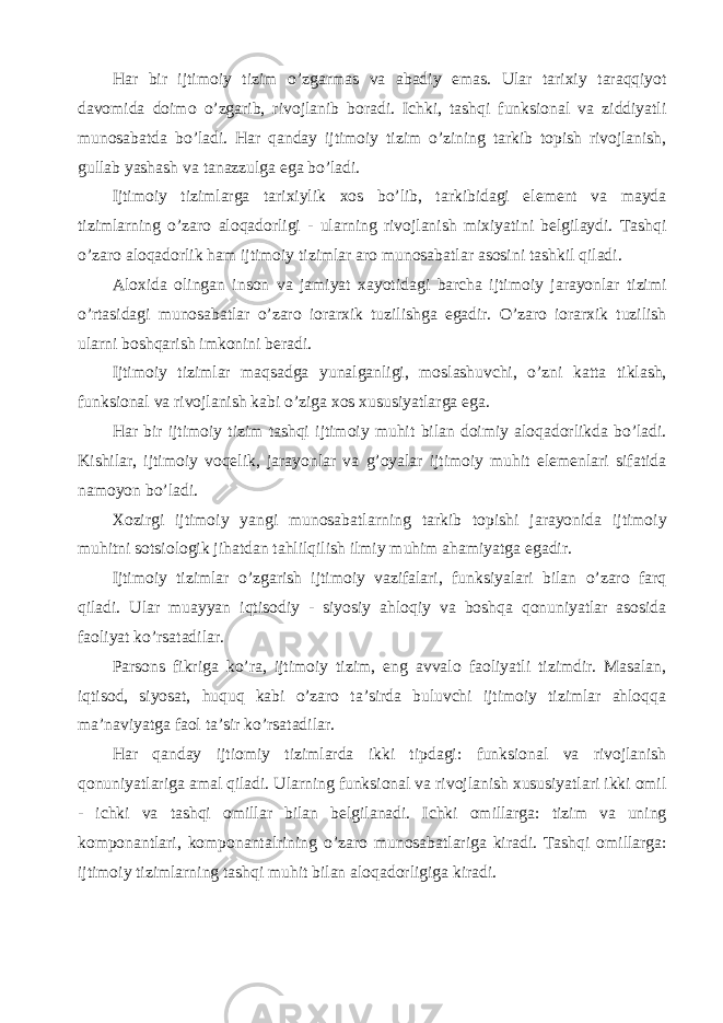 Har bir ijtimoiy tizim o’zgarmas va abadiy emas. Ular tarixiy taraqqiyot davomida doimo o’zgarib, rivojlanib boradi. Ichki, tashqi funksional va ziddiyatli munosabatda bo’ladi. Har qanday ijtimoiy tizim o’zining tarkib topish rivojlanish, gullab yashash va tanazzulga ega bo’ladi. Ijtimoiy tizimlarga tarixiylik xos bo’lib, tarkibidagi element va mayda tizimlarning o’zaro aloqadorligi - ularning rivojlanish mixiyatini belgilaydi. Tashqi o’zaro aloqadorlik ham ijtimoiy tizimlar aro munosabatlar asosini tashkil qiladi. Aloxida olingan inson va jamiyat xayotidagi barcha ijtimoiy jarayonlar tizimi o’rtasidagi munosabatlar o’zaro iorarxik tuzilishga egadir. O’zaro iorarxik tuzilish ularni boshqarish imkonini beradi. Ijtimoiy tizimlar maqsadga yunalganligi, moslashuvchi, o’zni katta tiklash, funksional va rivojlanish kabi o’ziga xos xususiyatlarga ega. Har bir ijtimoiy tizim tashqi ijtimoiy muhit bilan doimiy aloqadorlikda bo’ladi. Kishilar, ijtimoiy voqelik, jarayonlar va g’oyalar ijtimoiy muhit elemenlari sifatida namoyon bo’ladi. Xozirgi ijtimoiy yangi munosabatlarning tarkib topishi jarayonida ijtimoiy muhitni sotsiologik jihatdan tahlilqilish ilmiy muhim ahamiyatga egadir. Ijtimoiy tizimlar o’zgarish ijtimoiy vazifalari, funksiyalari bilan o’zaro farq qiladi. Ular muayyan iqtisodiy - siyosiy ahloqiy va boshqa qonuniyatlar asosida faoliyat ko’rsatadilar. Parsons fikriga ko’ra, ijtimoiy tizim, eng avvalo faoliyatli tizimdir. Masalan, iqtisod, siyosat, huquq kabi o’zaro ta’sirda buluvchi ijtimoiy tizimlar ahloqqa ma’naviyatga faol ta’sir ko’rsatadilar. Har qanday ijtiomiy tizimlarda ikki tipdagi: funksional va rivojlanish qonuniyatlariga amal qiladi. Ularning funksional va rivojlanish xususiyatlari ikki omil - ichki va tashqi omillar bilan belgilanadi. Ichki omillarga: tizim va uning komponantlari, komponantalrining o’zaro munosabatlariga kiradi. Tashqi omillarga: ijtimoiy tizimlarning tashqi muhit bilan aloqadorligiga kiradi. 