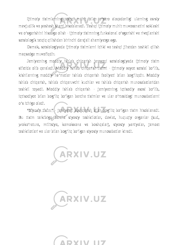 Ijtimoiy tizimlarning tashqi muhit bilan o’zaro aloqadorligi ularning asrsiy mavjudlik va yashash sharti hisoblanadi. Tashqi ijtimoiy muhit muvozanatini soklashi va o’zgarishini hisobga olish - ijtimoiy tizimning funksional o’zgarishi va rivojlanishi sotsiologik tatqiq qilishdan birinchi darajali ahamiyatga ega. Demak, sotsiologiyada ijtimoiy tizimlarni ichki va tashqi jihatdan tashkil qilish maqsadga muvofiqdir. Jamiyatning moddiy ishlab chiqarish jarayoni sotsiologiyada ijtimoiy tizim sifatida olib qaraladi. Moddiy ishlab chiqarish tizimi - ijtimoiy xayot sotsial bo’lib, kishilarning moddiy ne’matlar ishlab chiqarish faoliyati bilan bog’liqdir. Moddiy ishlab chiqarish, ishlab chiqaruvchi kuchlar va ishlab chiqarish munosabatlaridan tashkil topadi. Moddiy ishlab chiqarish - jamiyatning iqtisodiy asosi bo’lib, iqtisodiyot bilan bog’liq bo’lgan barcha tizimlar va ular o’rtasidagi munosabatlarni o’z ichiga oladi. “ Siyosiy tizim” - jamiyatni boshqarish bilan bog’liq bo’lgan tizim hisoblanadi. Bu tizim tarkibiga barcha siyosiy tashkilotlar, davlat, huquqiy organlar (sud, proko’ratura, militsiya, kamokxona va boshqalar), siyosiy partiyalar, jamoat tashkilotlari va ular bilan bog’liq bo’lgan siyosiy munosabatlar kiradi. 