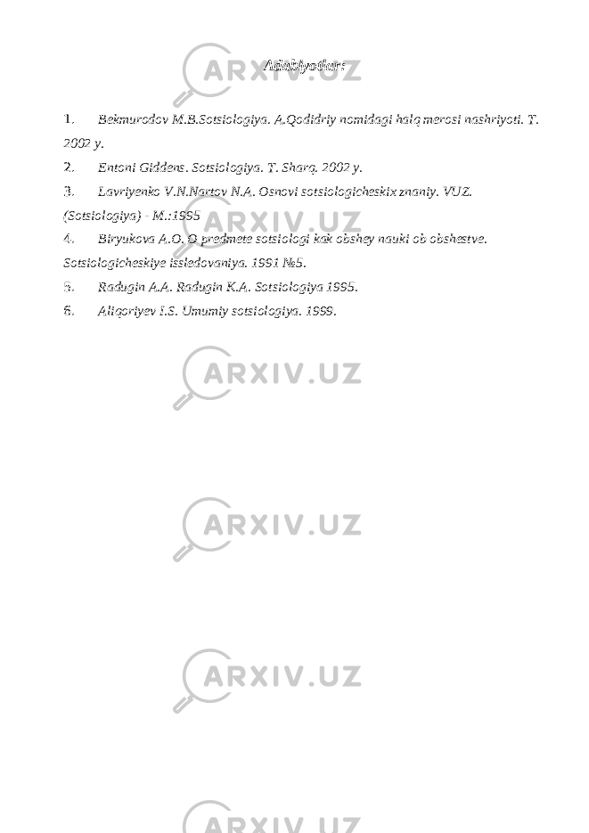 Adabiyotlar: 1. Bekmurodov M.B.Sotsiologiya. A.Qodidriy nomidagi halq merosi nashriyoti. T. 2002 y. 2. Entoni Giddens. Sotsiologiya. T. Sharq. 2002 y. 3. Lavriyenko V.N.Nartov N.A. Osnovi sotsiologicheskix znaniy. VUZ. (Sotsiologiya) - M.:1995 4. Biryukova A.O. O predmete sotsiologi kak obshey nauki ob obshestve. Sotsiologicheskiye issledovaniya. 1991 №5. 5. Radugin A.A. Radugin K.A. Sotsiologiya 1995. 6. Aliqoriyev I.S. Umumiy sotsiologiya. 1999. 