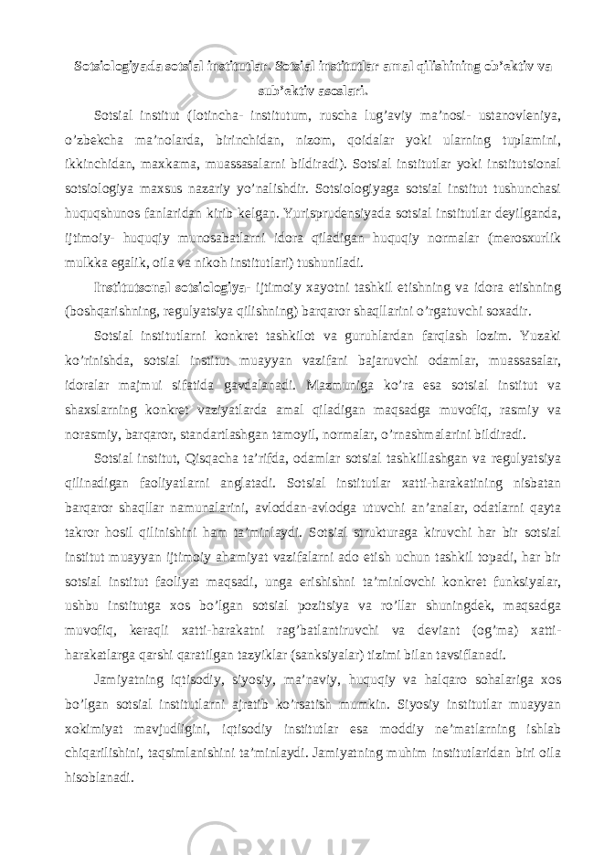 Sotsiologiyada sotsial institutlar. Sotsial institutlar amal qilishining ob’ektiv va sub’ektiv asoslari. Sotsial institut (lotincha- institutum, ruscha lug’aviy ma’nosi- ustanovleniya, o’zbekcha ma’nolarda, birinchidan, nizom, qoidalar yoki ularning tuplamini, ikkinchidan, maxkama, muassasalarni bildiradi). Sotsial institutlar yoki institutsional sotsiologiya maxsus nazariy yo’nalishdir. Sotsiologiyaga sotsial institut tushunchasi huquqshunos fanlaridan kirib kelgan. Yurisprudensiyada sotsial institutlar deyilganda, ijtimoiy- huquqiy munosabatlarni idora qiladigan huquqiy normalar (merosxurlik mulkka egalik, oila va nikoh institutlari) tushuniladi. Institutsonal sotsiologiya - ijtimoiy xayotni tashkil etishning va idora etishning (boshqarishning, regulyatsiya qilishning) barqaror shaqllarini o’rgatuvchi soxadir. Sotsial institutlarni konkret tashkilot va guruhlardan farqlash lozim. Yuzaki ko’rinishda, sotsial institut muayyan vazifani bajaruvchi odamlar, muassasalar, idoralar majmui sifatida gavdalanadi. Mazmuniga ko’ra esa sotsial institut va shaxslarning konkret vaziyatlarda amal qiladigan maqsadga muvofiq, rasmiy va norasmiy, barqaror, standartlashgan tamoyil, normalar, o’rnashmalarini bildiradi. Sotsial institut, Qisqacha ta’rifda, odamlar sotsial tashkillashgan va regulyatsiya qilinadigan faoliyatlarni anglatadi. Sotsial institutlar xatti-harakatining nisbatan barqaror shaqllar namunalarini, avloddan-avlodga utuvchi an’analar, odatlarni qayta takror hosil qilinishini ham ta’minlaydi. Sotsial strukturaga kiruvchi har bir sotsial institut muayyan ijtimoiy ahamiyat vazifalarni ado etish uchun tashkil topadi, har bir sotsial institut faoliyat maqsadi, unga erishishni ta’minlovchi konkret funksiyalar, ushbu institutga xos bo’lgan sotsial pozitsiya va ro’llar shuningdek, maqsadga muvofiq, keraqli xatti-harakatni rag’batlantiruvchi va deviant (og’ma) xatti- harakatlarga qarshi qaratilgan tazyiklar (sanksiyalar) tizimi bilan tavsiflanadi. Jamiyatning iqtisodiy, siyosiy, ma’naviy, huquqiy va halqaro sohalariga xos bo’lgan sotsial institutlarni ajratib ko’rsatish mumkin. Siyosiy institutlar muayyan xokimiyat mavjudligini, iqtisodiy institutlar esa moddiy ne’matlarning ishlab chiqarilishini, taqsimlanishini ta’minlaydi. Jamiyatning muhim institutlaridan biri oila hisoblanadi. 