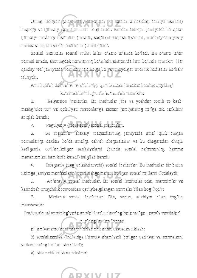 Uning faoliyati (ota-onalar, ota-onalar va bolalar o’rtasidagi tarbiya usullari) huquqiy va ijtimoiy normalar bilan belgilanadi. Bundan tashqari jamiyatda bir qator ijtimoiy- madaniy institutlar (maorif, sog’likni saqlash tizimlari, madaniy-tarbiyaviy muassasalar, fan va din institutlari) amal qiladi. Sotsial institutlar sotsial muhit bilan o’zaro ta’sirda bo’ladi. Bu o’zaro ta’sir normal tarzda, shuningdek normaning bo’zilishi sharoitida ham bo’lishi mumkin. Har qanday real jamiyatda normativ tartibotga bo’ysinmaydigan anomik hodisalar bo’lishi tabiiydir. Amal qilish doirasi va vazifalariga qarab sotsial institutlarning quyidagi ko’rinishlarini ajratib ko’rsatish mumkin: 1. Relyatsion institutlar. Bu institutlar jins va yoshdan tortib to kasb- mashg’ulot turi va qobiliyati mezonlariga asosan jamiyatning ro’lga oid tarkibini aniqlab beradi; 2. Regulyativ (idora etish) sotsial institutlari. 3. Bu institutlar shaxsiy maqsadlarning jamiyatda amal qilib turgan normalariga daxlsiz holda amalga oshish chegaralarini va bu chegaradan chiqib ketilganda qo’llaniladigan sanksiyalarni (bunda sotsial na’zoratning hamma mexanizmlari ham kirib ketadi) belgilab beradi; 4. Integrativ (uyg’unlashtiruvchi) sotsial institutlar. Bu institutlar bir butun tizimga jamiyat manfaatlarini qondirishga ma’sul bo’lgan sotsial ro’llarni ifodalaydi; 5. An’anaviy sotsial institutlar. Bu sotsial institutlar odat, marosimlar va karindosh-urugchilik tomonidan qat’iybelgilangan normalar bilan bog’liqdir; 6. Madaniy sotsial institutlar. Din, san’at, adabiyot bilan bog’liq muassasalar. Institutsional sotsiologiyada sotsial institutlarning bajaradigan asosiy vazifalari quyidagilardan iborat: a) jamiyat a’zolarini takror ishlab chiqarish. qaytadan tiklash; b) sotsializatsiya (individga ijtimoiy ahamiyatli bo’lgan qadriyat va normalarni yetkazishning turli xil shakillari); v) ishlab chiqarish va taksimot; 