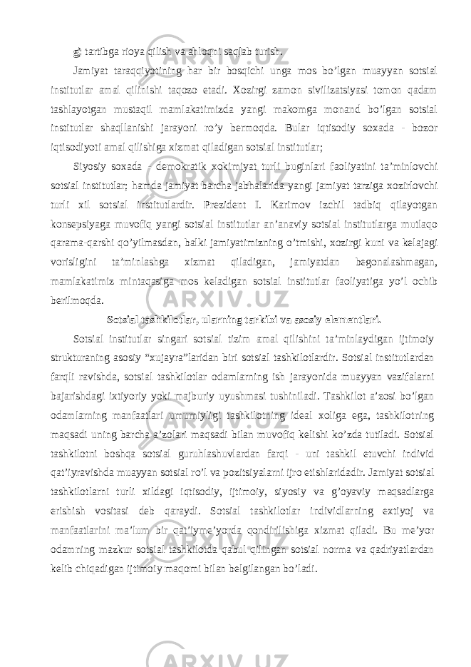 g) tartibga rioya qilish va ahloqni saqlab turish. Jamiyat taraqqiyotining har bir bosqichi unga mos bo’lgan muayyan sotsial institutlar amal qilinishi taqozo etadi. Xozirgi zamon sivilizatsiyasi tomon qadam tashlayotgan mustaqil mamlakatimizda yangi makomga monand bo’lgan sotsial institutlar shaqllanishi jarayoni ro’y bermoqda. Bular iqtisodiy soxada - bozor iqtisodiyoti amal qilishiga xizmat qiladigan sotsial institutlar; Siyosiy soxada - demokratik xokimiyat turli buginlari faoliyatini ta’minlovchi sotsial institutlar; hamda jamiyat barcha jabhalarida yangi jamiyat tarziga xozirlovchi turli xil sotsial institutlardir. Prezident I. Karimov izchil tadbiq qilayotgan konsepsiyaga muvofiq yangi sotsial institutlar an’anaviy sotsial institutlarga mutlaqo qarama-qarshi qo’yilmasdan, balki jamiyatimizning o’tmishi, xozirgi kuni va kelajagi vorisligini ta’minlashga xizmat qiladigan, jamiyatdan begonalashmagan, mamlakatimiz mintaqasiga mos keladigan sotsial institutlar faoliyatiga yo’l ochib berilmoqda. Sotsial tashkilotlar, ularning tarkibi va asosiy elementlari. Sotsial institutlar singari sotsial tizim amal qilishini ta’minlaydigan ijtimoiy strukturaning asosiy “xujayra”laridan biri sotsial tashkilotlardir. Sotsial institutlardan farqli ravishda, sotsial tashkilotlar odamlarning ish jarayonida muayyan vazifalarni bajarishdagi ixtiyoriy yoki majburiy uyushmasi tushiniladi. Tashkilot a’zosi bo’lgan odamlarning manfaatlari umumiyligi tashkilotning ideal xoliga ega, tashkilotning maqsadi uning barcha a’zolari maqsadi bilan muvofiq kelishi ko’zda tutiladi. Sotsial tashkilotni boshqa sotsial guruhlashuvlardan farqi - uni tashkil etuvchi individ qat’iyravishda muayyan sotsial ro’l va pozitsiyalarni ijro etishlaridadir. Jamiyat sotsial tashkilotlarni turli xildagi iqtisodiy, ijtimoiy, siyosiy va g’oyaviy maqsadlarga erishish vositasi deb qaraydi. Sotsial tashkilotlar individlarning extiyoj va manfaatlarini ma’lum bir qat’iyme’yorda qondirilishiga xizmat qiladi. Bu me’yor odamning mazkur sotsial tashkilotda qabul qilingan sotsial norma va qadriyatlardan kelib chiqadigan ijtimoiy maqomi bilan belgilangan bo’ladi. 