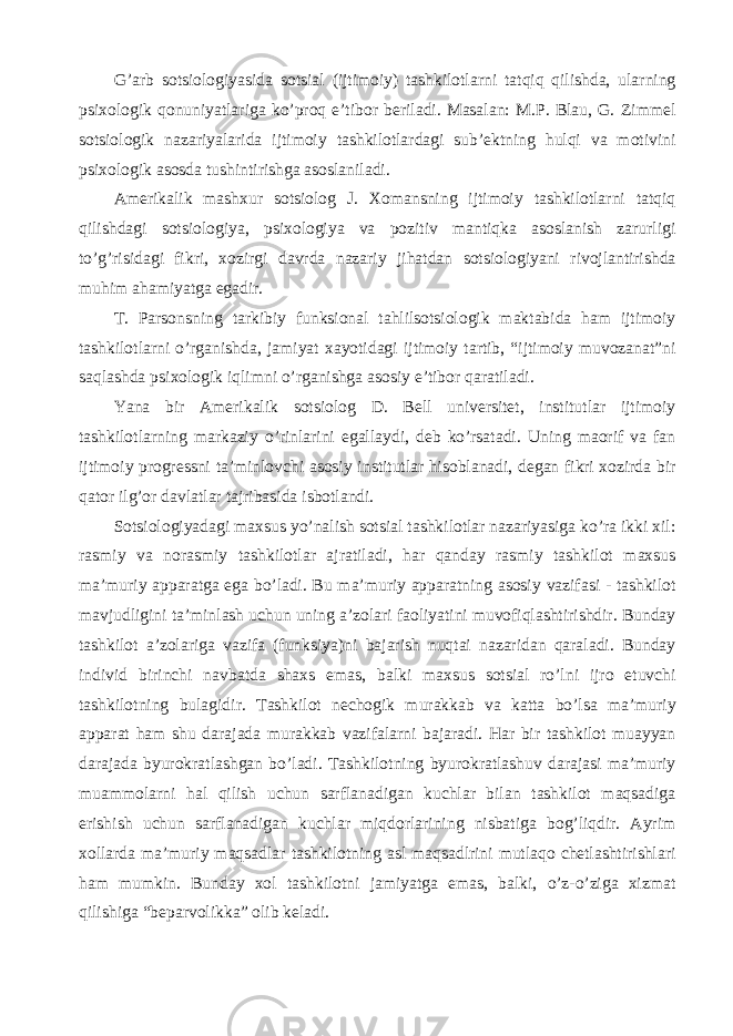 G’arb sotsiologiyasida sotsial (ijtimoiy) tashkilotlarni tatqiq qilishda, ularning psixologik qonuniyatlariga ko’proq e’tibor beriladi. Masalan: M.P. Blau, G. Zimmel sotsiologik nazariyalarida ijtimoiy tashkilotlardagi sub’ektning hulqi va motivini psixologik asosda tushintirishga asoslaniladi. Amerikalik mashxur sotsiolog J. Xomansning ijtimoiy tashkilotlarni tatqiq qilishdagi sotsiologiya, psixologiya va pozitiv mantiqka asoslanish zarurligi to’g’risidagi fikri, xozirgi davrda nazariy jihatdan sotsiologiyani rivojlantirishda muhim ahamiyatga egadir. T. Parsonsning tarkibiy funksional tahlilsotsiologik maktabida ham ijtimoiy tashkilotlarni o’rganishda, jamiyat xayotidagi ijtimoiy tartib, “ijtimoiy muvozanat”ni saqlashda psixologik iqlimni o’rganishga asosiy e’tibor qaratiladi. Yana bir Amerikalik sotsiolog D. Bell universitet, institutlar ijtimoiy tashkilotlarning markaziy o’rinlarini egallaydi, deb ko’rsatadi. Uning maorif va fan ijtimoiy progressni ta’minlovchi asosiy institutlar hisoblanadi, degan fikri xozirda bir qator ilg’or davlatlar tajribasida isbotlandi. Sotsiologiyadagi maxsus yo’nalish sotsial tashkilotlar nazariyasiga ko’ra ikki xil: rasmiy va norasmiy tashkilotlar ajratiladi, har qanday rasmiy tashkilot maxsus ma’muriy apparatga ega bo’ladi. Bu ma’muriy apparatning asosiy vazifasi - tashkilot mavjudligini ta’minlash uchun uning a’zolari faoliyatini muvofiqlashtirishdir. Bunday tashkilot a’zolariga vazifa (funksiya)ni bajarish nuqtai nazaridan qaraladi. Bunday individ birinchi navbatda shaxs emas, balki maxsus sotsial ro’lni ijro etuvchi tashkilotning bulagidir. Tashkilot nechogik murakkab va katta bo’lsa ma’muriy apparat ham shu darajada murakkab vazifalarni bajaradi. Har bir tashkilot muayyan darajada byurokratlashgan bo’ladi. Tashkilotning byurokratlashuv darajasi ma’muriy muammolarni hal qilish uchun sarflanadigan kuchlar bilan tashkilot maqsadiga erishish uchun sarflanadigan kuchlar miqdorlarining nisbatiga bog’liqdir. Ayrim xollarda ma’muriy maqsadlar tashkilotning asl maqsadlrini mutlaqo chetlashtirishlari ham mumkin. Bunday xol tashkilotni jamiyatga emas, balki, o’z-o’ziga xizmat qilishiga “beparvolikka” olib keladi. 