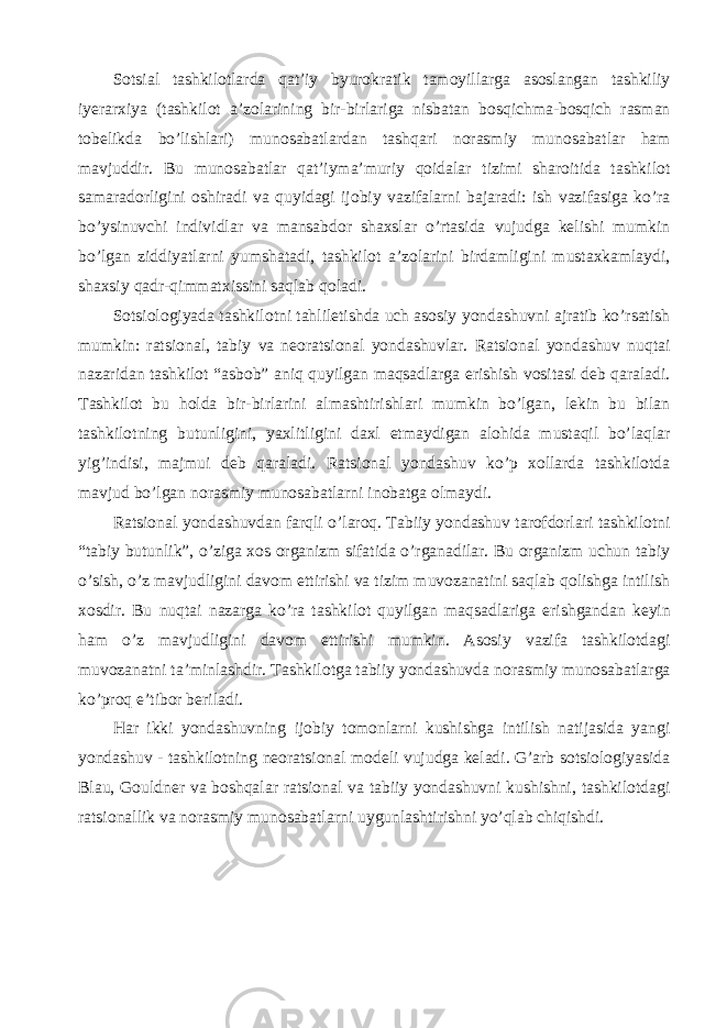 Sotsial tashkilotlarda qat’iy byurokratik tamoyillarga asoslangan tashkiliy iyerarxiya (tashkilot a’zolarining bir-birlariga nisbatan bosqichma-bosqich rasman tobelikda bo’lishlari) munosabatlardan tashqari norasmiy munosabatlar ham mavjuddir. Bu munosabatlar qat’iyma’muriy qoidalar tizimi sharoitida tashkilot samaradorligini oshiradi va quyidagi ijobiy vazifalarni bajaradi: ish vazifasiga ko’ra bo’ysinuvchi individlar va mansabdor shaxslar o’rtasida vujudga kelishi mumkin bo’lgan ziddiyatlarni yumshatadi, tashkilot a’zolarini birdamligini mustaxkamlaydi, shaxsiy qadr-qimmatxissini saqlab qoladi. Sotsiologiyada tashkilotni tahliletishda uch asosiy yondashuvni ajratib ko’rsatish mumkin: ratsional, tabiy va neoratsional yondashuvlar. Ratsional yondashuv nuqtai nazaridan tashkilot “asbob” aniq quyilgan maqsadlarga erishish vositasi deb qaraladi. Tashkilot bu holda bir-birlarini almashtirishlari mumkin bo’lgan, lekin bu bilan tashkilotning butunligini, yaxlitligini daxl etmaydigan alohida mustaqil bo’laqlar yig’indisi, majmui deb qaraladi. Ratsional yondashuv ko’p xollarda tashkilotda mavjud bo’lgan norasmiy munosabatlarni inobatga olmaydi. Ratsional yondashuvdan farqli o’laroq. Tabiiy yondashuv tarofdorlari tashkilotni “tabiy butunlik”, o’ziga xos organizm sifatida o’rganadilar. Bu organizm uchun tabiy o’sish, o’z mavjudligini davom ettirishi va tizim muvozanatini saqlab qolishga intilish xosdir. Bu nuqtai nazarga ko’ra tashkilot quyilgan maqsadlariga erishgandan keyin ham o’z mavjudligini davom ettirishi mumkin. Asosiy vazifa tashkilotdagi muvozanatni ta’minlashdir. Tashkilotga tabiiy yondashuvda norasmiy munosabatlarga ko’proq e’tibor beriladi. Har ikki yondashuvning ijobiy tomonlarni kushishga intilish natijasida yangi yondashuv - tashkilotning neoratsional modeli vujudga keladi. G’arb sotsiologiyasida Blau, Gouldner va boshqalar ratsional va tabiiy yondashuvni kushishni, tashkilotdagi ratsionallik va norasmiy munosabatlarni uygunlashtirishni yo’qlab chiqishdi. 