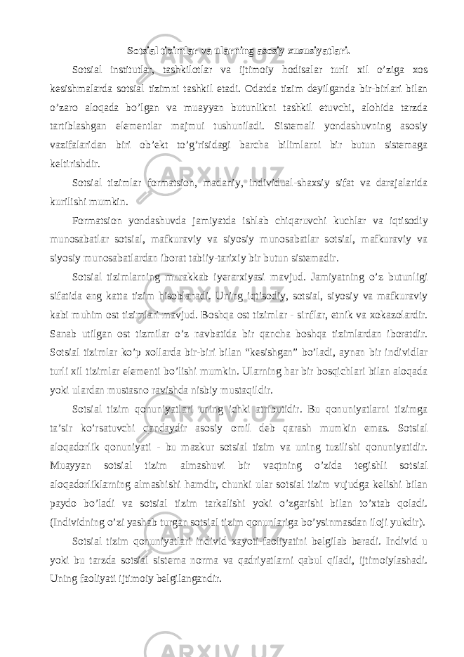 Sotsial tizimlar va ularning asosiy xususiyatlari. Sotsial institutlar, tashkilotlar va ijtimoiy hodisalar turli xil o’ziga xos kesishmalarda sotsial tizimni tashkil etadi. Odatda tizim deyilganda bir-birlari bilan o’zaro aloqada bo’lgan va muayyan butunlikni tashkil etuvchi, alohida tarzda tartiblashgan elementlar majmui tushuniladi. Sistemali yondashuvning asosiy vazifalaridan biri ob’ekt to’g’risidagi barcha bilimlarni bir butun sistemaga keltirishdir. Sotsial tizimlar formatsion, madaniy, individual-shaxsiy sifat va darajalarida kurilishi mumkin. Formatsion yondashuvda jamiyatda ishlab chiqaruvchi kuchlar va iqtisodiy munosabatlar sotsial, mafkuraviy va siyosiy munosabatlar sotsial, mafkuraviy va siyosiy munosabatlardan iborat tabiiy-tarixiy bir butun sistemadir. Sotsial tizimlarning murakkab iyerarxiyasi mavjud. Jamiyatning o’z butunligi sifatida eng katta tizim hisoblanadi. Uning iqtisodiy, sotsial, siyosiy va mafkuraviy kabi muhim ost tizimlari mavjud. Boshqa ost tizimlar - sinflar, etnik va xokazolardir. Sanab utilgan ost tizmilar o’z navbatida bir qancha boshqa tizimlardan iboratdir. Sotsial tizimlar ko’p xollarda bir-biri bilan “kesishgan” bo’ladi, aynan bir individlar turli xil tizimlar elementi bo’lishi mumkin. Ularning har bir bosqichlari bilan aloqada yoki ulardan mustasno ravishda nisbiy mustaqildir. Sotsial tizim qonuniyatlari uning ichki atributidir. Bu qonuniyatlarni tizimga ta’sir ko’rsatuvchi qandaydir asosiy omil deb qarash mumkin emas. Sotsial aloqadorlik qonuniyati - bu mazkur sotsial tizim va uning tuzilishi qonuniyatidir. Muayyan sotsial tizim almashuvi bir vaqtning o’zida tegishli sotsial aloqadorliklarning almashishi hamdir, chunki ular sotsial tizim vujudga kelishi bilan paydo bo’ladi va sotsial tizim tarkalishi yoki o’zgarishi bilan to’xtab qoladi. (Individning o’zi yashab turgan sotsial tizim qonunlariga bo’ysinmasdan iloji yukdir). Sotsial tizim qonuniyatlari individ xayoti-faoliyatini belgilab beradi. Individ u yoki bu tarzda sotsial sistema norma va qadriyatlarni qabul qiladi, ijtimoiylashadi. Uning faoliyati ijtimoiy belgilangandir. 