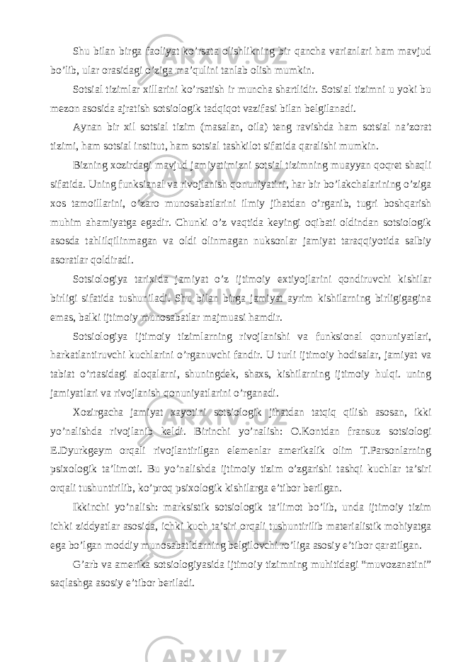 Shu bilan birga faoliyat ko’rsata olishlikning bir qancha varianlari ham mavjud bo’lib, ular orasidagi o’ziga ma’qulini tanlab olish mumkin. Sotsial tizimlar xillarini ko’rsatish ir muncha shartlidir. Sotsial tizimni u yoki bu mezon asosida ajratish sotsiologik tadqiqot vazifasi bilan belgilanadi. Aynan bir xil sotsial tizim (masalan, oila) teng ravishda ham sotsial na’zorat tizimi, ham sotsial institut, ham sotsial tashkilot sifatida qaralishi mumkin. Bizning xozirdagi mavjud jamiyatimizni sotsial tizimning muayyan qoqret shaqli sifatida. Uning funksianal va rivojlanish qonuniyatini, har bir bo’lakchalarining o’ziga xos tamoillarini, o’zaro munosabatlarini ilmiy jihatdan o’rganib, tugri boshqarish muhim ahamiyatga egadir. Chunki o’z vaqtida keyingi oqibati oldindan sotsiologik asosda tahlilqilinmagan va oldi olinmagan nuksonlar jamiyat taraqqiyotida salbiy asoratlar qoldiradi. Sotsiologiya tarixida jamiyat o’z ijtimoiy extiyojlarini qondiruvchi kishilar birligi sifatida tushuniladi. Shu bilan birga jamiyat ayrim kishilarning birligigagina emas, balki ijtimoiy munosabatlar majmuasi hamdir. Sotsiologiya ijtimoiy tizimlarning rivojlanishi va funksional qonuniyatlari, harkatlantiruvchi kuchlarini o’rganuvchi fandir. U turli ijtimoiy hodisalar, jamiyat va tabiat o’rtasidagi aloqalarni, shuningdek, shaxs, kishilarning ijtimoiy hulqi. uning jamiyatlari va rivojlanish qonuniyatlarini o’rganadi. Xozirgacha jamiyat xayotini sotsiologik jihatdan tatqiq qilish asosan, ikki yo’nalishda rivojlanib keldi. Birinchi yo’nalish: O.Kontdan fransuz sotsiologi E.Dyurkgeym orqali rivojlantirilgan elemenlar amerikalik olim T.Parsonlarning psixologik ta’limoti. Bu yo’nalishda ijtimoiy tizim o’zgarishi tashqi kuchlar ta’siri orqali tushuntirilib, ko’proq psixologik kishilarga e’tibor berilgan. Ikkinchi yo’nalish: marksistik sotsiologik ta’limot bo’lib, unda ijtimoiy tizim ichki ziddyatlar asosida, ichki kuch ta’siri orqali tushuntirilib materialistik mohiyatga ega bo’lgan moddiy munosabatldarning belgilovchi ro’liga asosiy e’tibor qaratilgan. G’arb va amerika sotsiologiyasida ijtimoiy tizimning muhitidagi “muvozanatini” saqlashga asosiy e’tibor beriladi. 