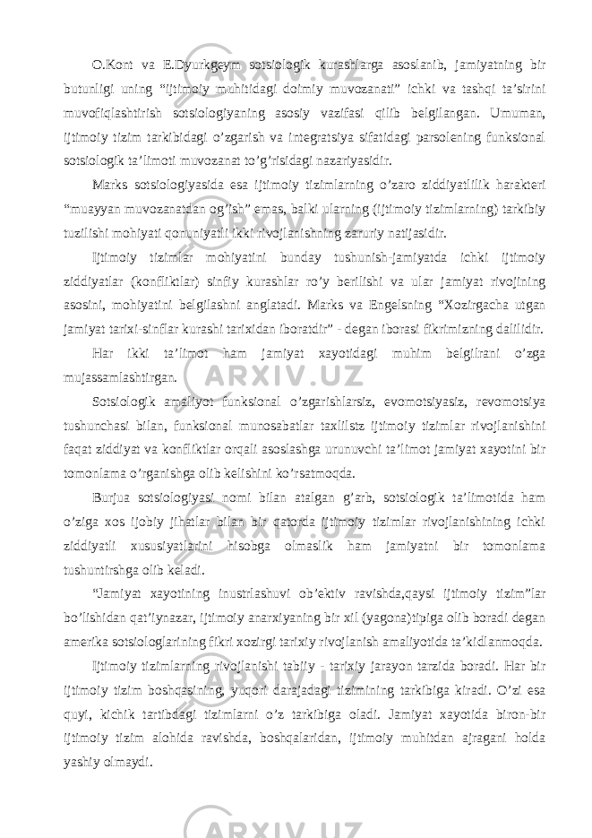 O.Kont va E.Dyurkgeym sotsiologik kurashlarga asoslanib, jamiyatning bir butunligi uning “ijtimoiy muhitidagi doimiy muvozanati” ichki va tashqi ta’sirini muvofiqlashtirish sotsiologiyaning asosiy vazifasi qilib belgilangan. Umuman, ijtimoiy tizim tarkibidagi o’zgarish va integratsiya sifatidagi parsolening funksional sotsiologik ta’limoti muvozanat to’g’risidagi nazariyasidir. Marks sotsiologiyasida esa ijtimoiy tizimlarning o’zaro ziddiyatlilik harakteri “muayyan muvozanatdan og’ish” emas, balki ularning (ijtimoiy tizimlarning) tarkibiy tuzilishi mohiyati qonuniyatli ikki rivojlanishning zaruriy natijasidir. Ijtimoiy tizimlar mohiyatini bunday tushunish-jamiyatda ichki ijtimoiy ziddiyatlar (konfliktlar) sinfiy kurashlar ro’y berilishi va ular jamiyat rivojining asosini, mohiyatini belgilashni anglatadi. Marks va Engelsning “Xozirgacha utgan jamiyat tarixi-sinflar kurashi tarixidan iboratdir” - degan iborasi fikrimizning dalilidir. Har ikki ta’limot ham jamiyat xayotidagi muhim belgilrani o’zga mujassamlashtirgan. Sotsiologik amaliyot funksional o’zgarishlarsiz, evomotsiyasiz, revomotsiya tushunchasi bilan, funksional munosabatlar taxlilstz ijtimoiy tizimlar rivojlanishini faqat ziddiyat va konfliktlar orqali asoslashga urunuvchi ta’limot jamiyat xayotini bir tomonlama o’rganishga olib kelishini ko’rsatmoqda. Burjua sotsiologiyasi nomi bilan atalgan g’arb, sotsiologik ta’limotida ham o’ziga xos ijobiy jihatlar bilan bir qatorda ijtimoiy tizimlar rivojlanishining ichki ziddiyatli xususiyatlarini hisobga olmaslik ham jamiyatni bir tomonlama tushuntirshga olib keladi. “Jamiyat xayotining inustrlashuvi ob’ektiv ravishda,qaysi ijtimoiy tizim”lar bo’lishidan qat’iynazar, ijtimoiy anarxiyaning bir xil (yagona)tipiga olib boradi degan amerika sotsiologlarining fikri xozirgi tarixiy rivojlanish amaliyotida ta’kidlanmoqda. Ijtimoiy tizimlarning rivojlanishi tabiiy - tarixiy jarayon tarzida boradi. Har bir ijtimoiy tizim boshqasining, yuqori darajadagi tizimining tarkibiga kiradi. O’zi esa quyi, kichik tartibdagi tizimlarni o’z tarkibiga oladi. Jamiyat xayotida biron-bir ijtimoiy tizim alohida ravishda, boshqalaridan, ijtimoiy muhitdan ajragani holda yashiy olmaydi. 