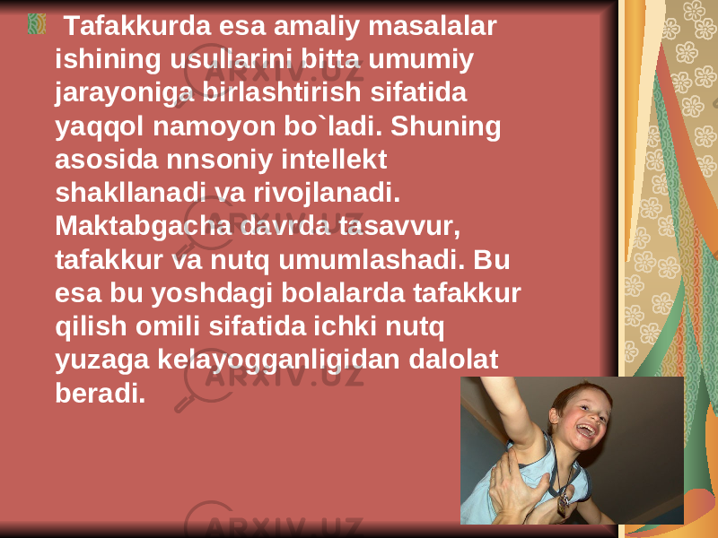  Tafakkurda esa amaliy masalalar ishining usullarini bitta umumiy jarayoniga birlashtirish sifatida yaqqol namoyon bo`ladi. Shuning asosida nnsoniy int е ll е kt shakllanadi va rivojlanadi. Maktabgacha davrda tasavvur, tafakkur va nutq umumlashadi. Bu esa bu yoshdagi bolalarda tafakkur qilish omili sifatida ichki nutq yuzaga k е layogganligidan dalolat b е radi. 