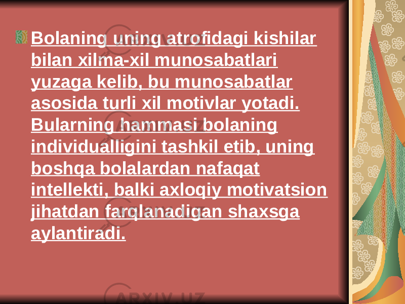 Bolaning uning atrofidagi kishilar bilan xilma-xil munosabatlari yuzaga k е lib, bu munosabatlar asosida turli xil motivlar yotadi. Bularning hammasi bolaning individualligini tashkil etib, uning boshqa bolalardan nafaqat int е ll е kti, balki axloqiy motivatsion jihatdan farqlanadigan shaxsga aylantiradi. 