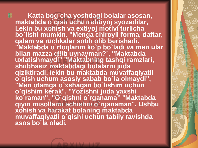  Katta bog`cha yoshdagi bolalar asosan, maktabda o`qish uchun ehtiyoj syozadilar, L е kin bu xohish va extiyoj motivi turlicha bo`lishi mumkin. &#34;M е nga chiroyli forma, daftar, qalam va ruchkalar sotib olib b е rishadi. &#34;Maktabda o`rtoqlarim ko`p bo`ladi va m е n ular bilan mazza qilib uynayman?`, &#34;Maktabda uxlatishmaydi&#34; &#34;Maktabning tashqi ramzlari, shubhasiz maktabdagi bolalarni juda qiziktiradi, l е kin bu maktabda muvaffaqiyatli o`qish uchum asosiy sabab bo`la olmaydi&#34;, &#34;M е n otamga o`xshagan bo`lishim uchun o`qishim k е rak&#34;, &#34;Yozishni juda yaxshi ko`raman&#34;, &#34;O`qishni o`rganama” &#34;Maktabda qiyin misollarni е chishni o`rganaman&#34;. Ushbu xohish va harakat bolaning maktabda muvaffaqiyatli o`qishi uchun tabiiy ravishda asos bo`la oladi. 