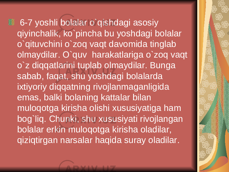  6-7 yoshli bolalar o`qishdagi asosiy qiyinchalik, ko`pincha bu yoshdagi bolalar o`qituvchini o`zoq vaqt davomida tinglab olmaydilar. O`quv harakatlariga o`zoq vaqt o`z diqqatlarini tuplab olmaydilar. Bunga sabab, faqat, shu yoshdagi bolalarda ixtiyoriy diqqatning rivojlanmaganligida emas, balki bolaning kattalar bilan muloqotga kirisha olishi xususiyatiga ham bog`liq. Chunki, shu xususiyati rivojlangan bolalar erkin muloqotga kirisha oladilar, qiziqtirgan narsalar haqida suray oladilar. 