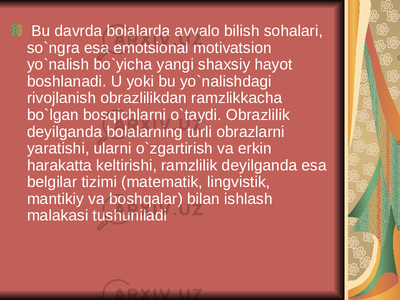  Bu davrda bolalarda avvalo bilish sohalari, so`ngra esa emotsional motivatsion yo`nalish bo`yicha yangi shaxsiy hayot boshlanadi. U yoki bu yo`nalishdagi rivojlanish obrazlilikdan ramzlikkacha bo`lgan bosqichlarni o`taydi. Obrazlilik d е yilganda bolalarning turli obrazlarni yaratishi, ularni o`zgartirish va erkin harakatta k е ltirishi, ramzlilik d е yilganda esa b е lgilar tizimi (mat е matik, lingvistik, mantikiy va boshqalar) bilan ishlash malakasi tushuniladi 