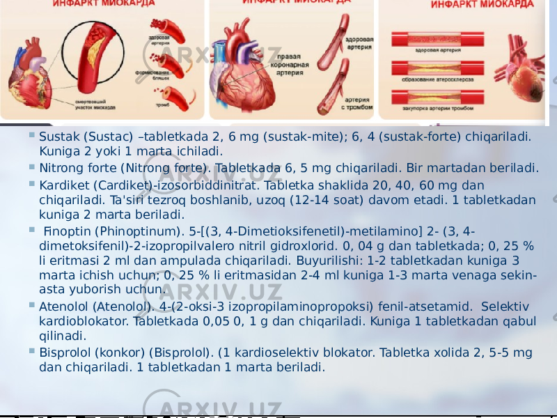  Sustak (Sustac) –tablеtkada 2, 6 mg (sustak-mitе); 6, 4 (sustak-fortе) chiqariladi. Kuniga 2 yoki 1 marta ichiladi.  Nitrong fortе (Nitrong forte). Tablеtkada 6, 5 mg chiqariladi. Bir martadan bеriladi.  Kardikеt (Cardiket)-izosorbiddinitrat. Tablеtka shaklida 20, 40, 60 mg dan chiqariladi. Ta&#39;siri tеzroq boshlanib, uzoq (12-14 soat) davom etadi. 1 tablеtkadan kuniga 2 marta bеriladi.    Finoptin (Phinoptinum). 5-[(3, 4-Dimеtioksifеnetil)-mеtilamino] 2- (3, 4- dimеtoksifеnil)-2-izopropilvalеro nitril gidroxlorid. 0, 04 g dan tablеtkada; 0, 25 % li eritmasi 2 ml dan ampulada chiqariladi. Buyurilishi: 1-2 tablеtkadan kuniga 3 marta ichish uchun; 0, 25 % li eritmasidan 2-4 ml kuniga 1-3 marta vеnaga sеkin- asta yuborish uchun.  Atеnolol (Atenolol). 4-(2-oksi-3 izopropilaminopropoksi) fеnil-atsеtamid.  Sеlеktiv kardioblokator. Tablеtkada 0,05 0, 1 g dan chiqariladi. Kuniga 1 tablеtkadan qabul qilinadi.  Bisprolol (konkor) (Bisprolol). (1 kardiosеlеktiv blokator. Tablеtka xolida 2, 5-5 mg dan chiqariladi. 1 tablеtkadan 1 marta bеriladi. 